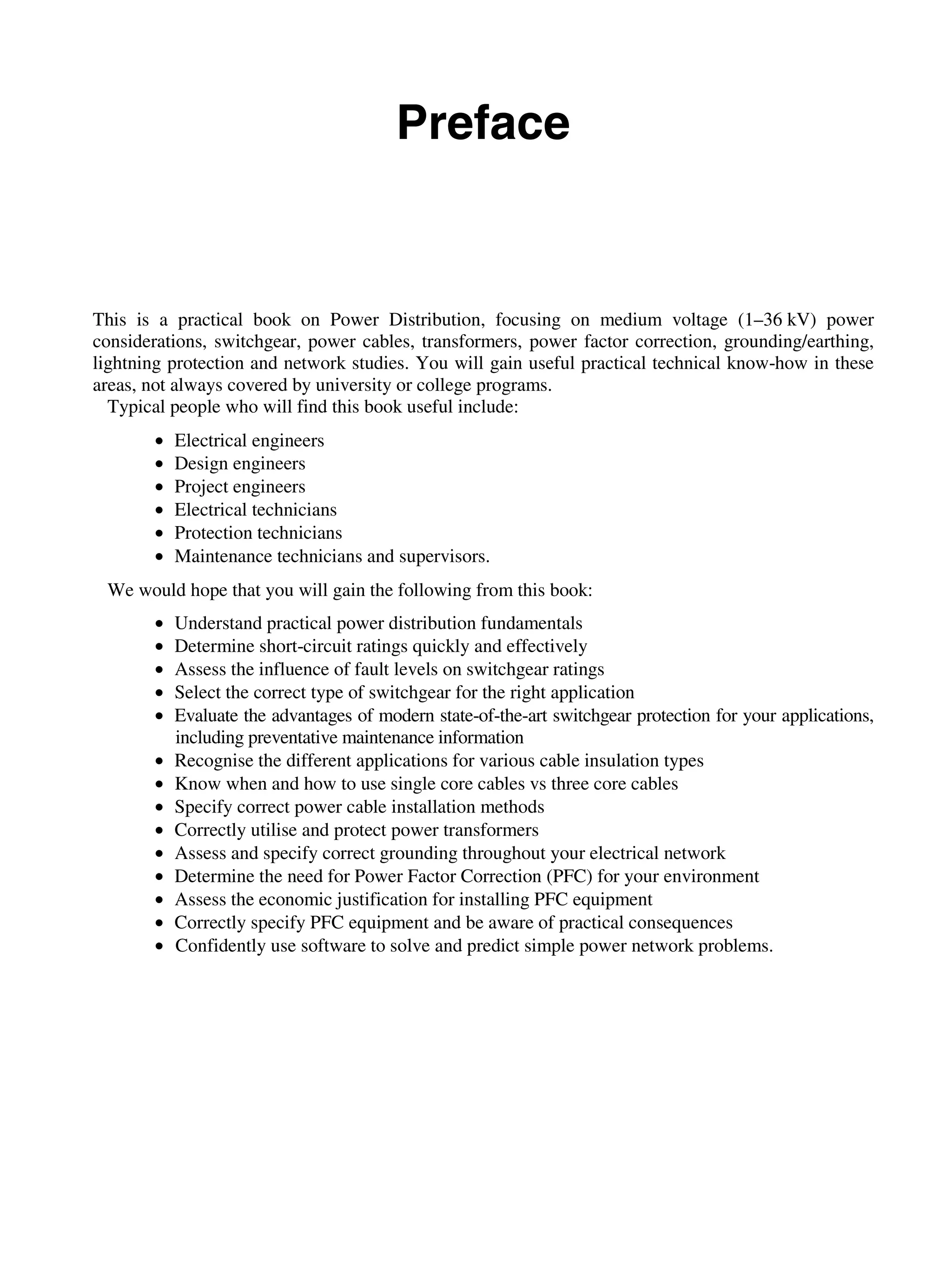 viii Contents
Preface
This is a practical book on Power Distribution, focusing on medium voltage (1–36 kV) power
considerations, switchgear, power cables, transformers, power factor correction, grounding/earthing,
lightning protection and network studies. You will gain useful practical technical know-how in these
areas, not always covered by university or college programs.
Typical people who will find this book useful include:
• Electrical engineers
• Design engineers
• Project engineers
• Electrical technicians
• Protection technicians
• Maintenance technicians and supervisors.
We would hope that you will gain the following from this book:
• Understand practical power distribution fundamentals
• Determine short-circuit ratings quickly and effectively
• Assess the influence of fault levels on switchgear ratings
• Select the correct type of switchgear for the right application
• Evaluate the advantages of modern state-of-the-art switchgear protection for your applications,
including preventative maintenance information
• Recognise the different applications for various cable insulation types
• Know when and how to use single core cables vs three core cables
• Specify correct power cable installation methods
• Correctly utilise and protect power transformers
• Assess and specify correct grounding throughout your electrical network
• Determine the need for Power Factor Correction (PFC) for your environment
• Assess the economic justification for installing PFC equipment
• Correctly specify PFC equipment and be aware of practical consequences
• Confidently use software to solve and predict simple power network problems.
 