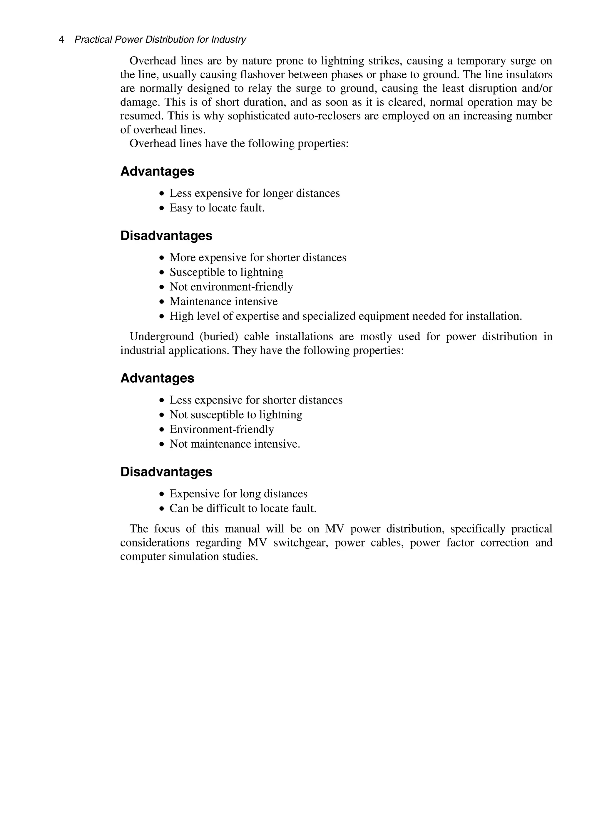 4 Practical Power Distribution for Industry
Overhead lines are by nature prone to lightning strikes, causing a temporary surge on
the line, usually causing flashover between phases or phase to ground. The line insulators
are normally designed to relay the surge to ground, causing the least disruption and/or
damage. This is of short duration, and as soon as it is cleared, normal operation may be
resumed. This is why sophisticated auto-reclosers are employed on an increasing number
of overhead lines.
Overhead lines have the following properties:
Advantages
• Less expensive for longer distances
• Easy to locate fault.
Disadvantages
• More expensive for shorter distances
• Susceptible to lightning
• Not environment-friendly
• Maintenance intensive
• High level of expertise and specialized equipment needed for installation.
Underground (buried) cable installations are mostly used for power distribution in
industrial applications. They have the following properties:
Advantages
• Less expensive for shorter distances
• Not susceptible to lightning
• Environment-friendly
• Not maintenance intensive.
Disadvantages
• Expensive for long distances
• Can be difficult to locate fault.
The focus of this manual will be on MV power distribution, specifically practical
considerations regarding MV switchgear, power cables, power factor correction and
computer simulation studies.
 