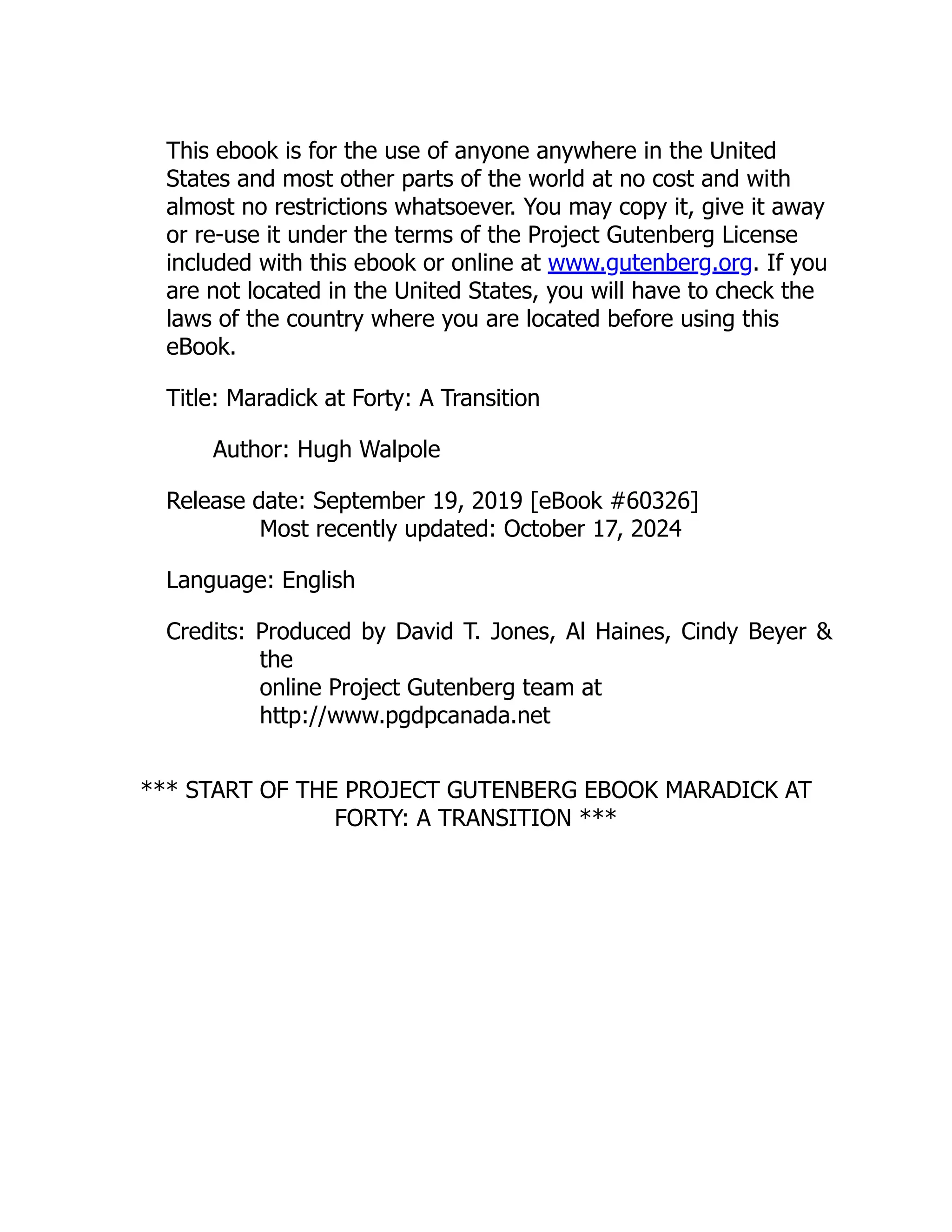This ebook is for the use of anyone anywhere in the United
States and most other parts of the world at no cost and with
almost no restrictions whatsoever. You may copy it, give it away
or re-use it under the terms of the Project Gutenberg License
included with this ebook or online at www.gutenberg.org. If you
are not located in the United States, you will have to check the
laws of the country where you are located before using this
eBook.
Title: Maradick at Forty: A Transition
Author: Hugh Walpole
Release date: September 19, 2019 [eBook #60326]
Most recently updated: October 17, 2024
Language: English
Credits: Produced by David T. Jones, Al Haines, Cindy Beyer &
the
online Project Gutenberg team at
http://www.pgdpcanada.net
*** START OF THE PROJECT GUTENBERG EBOOK MARADICK AT
FORTY: A TRANSITION ***
 