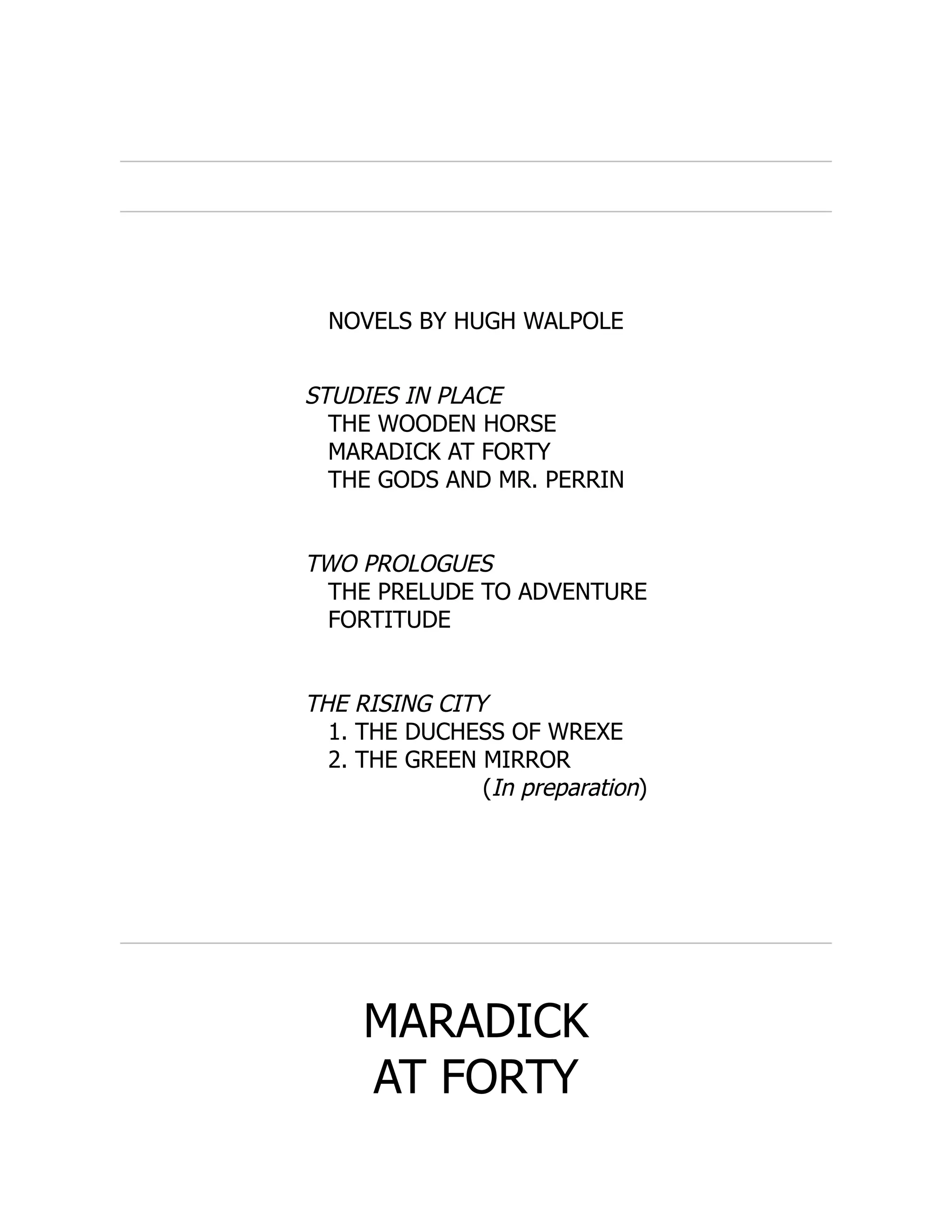NOVELS BY HUGH WALPOLE
STUDIES IN PLACE
THE WOODEN HORSE
MARADICK AT FORTY
THE GODS AND MR. PERRIN
TWO PROLOGUES
THE PRELUDE TO ADVENTURE
FORTITUDE
THE RISING CITY
1. THE DUCHESS OF WREXE
2. THE GREEN MIRROR
(In preparation)
MARADICK
AT FORTY
 