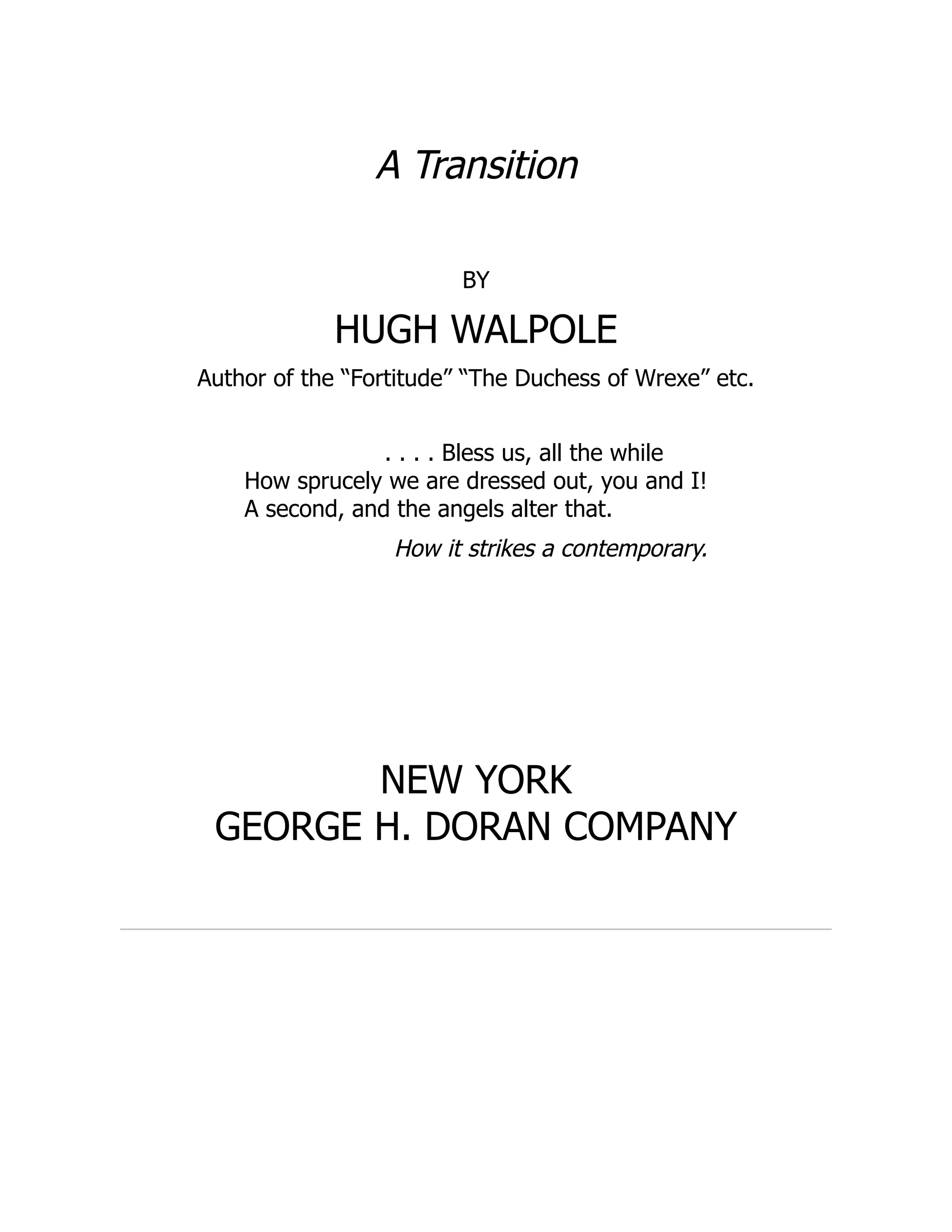 A Transition
BY
HUGH WALPOLE
Author of the “Fortitude” “The Duchess of Wrexe” etc.
. . . . Bless us, all the while
How sprucely we are dressed out, you and I!
A second, and the angels alter that.
How it strikes a contemporary.
NEW YORK
GEORGE H. DORAN COMPANY
 