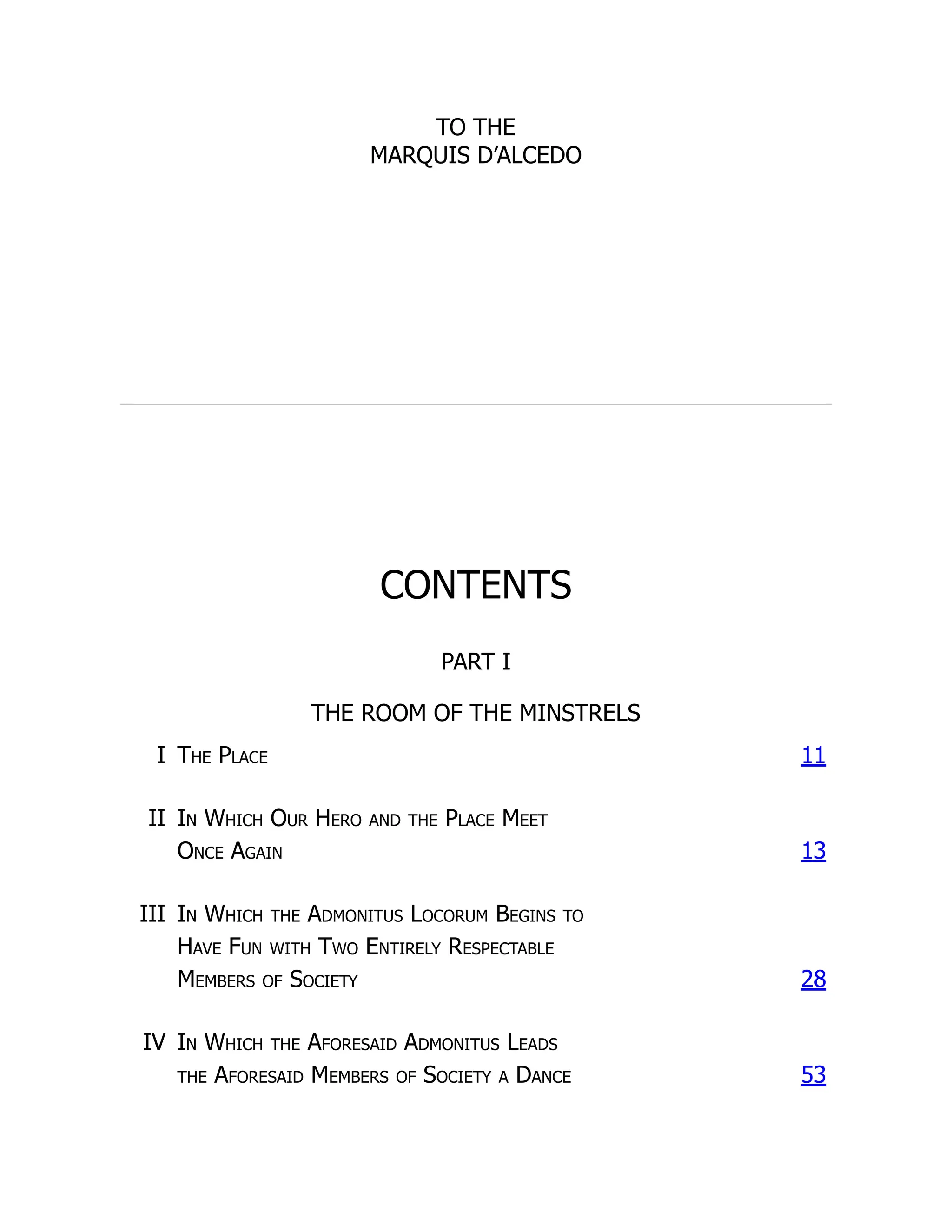 TO THE
MARQUIS D’ALCEDO
CONTENTS
PART I
THE ROOM OF THE MINSTRELS
I The Place 11
II In Which Our Hero and the Place Meet
Once Again 13
III In Which the Admonitus Locorum Begins to
Have Fun with Two Entirely Respectable
Members of Society 28
IV In Which the Aforesaid Admonitus Leads
the Aforesaid Members of Society a Dance 53
 