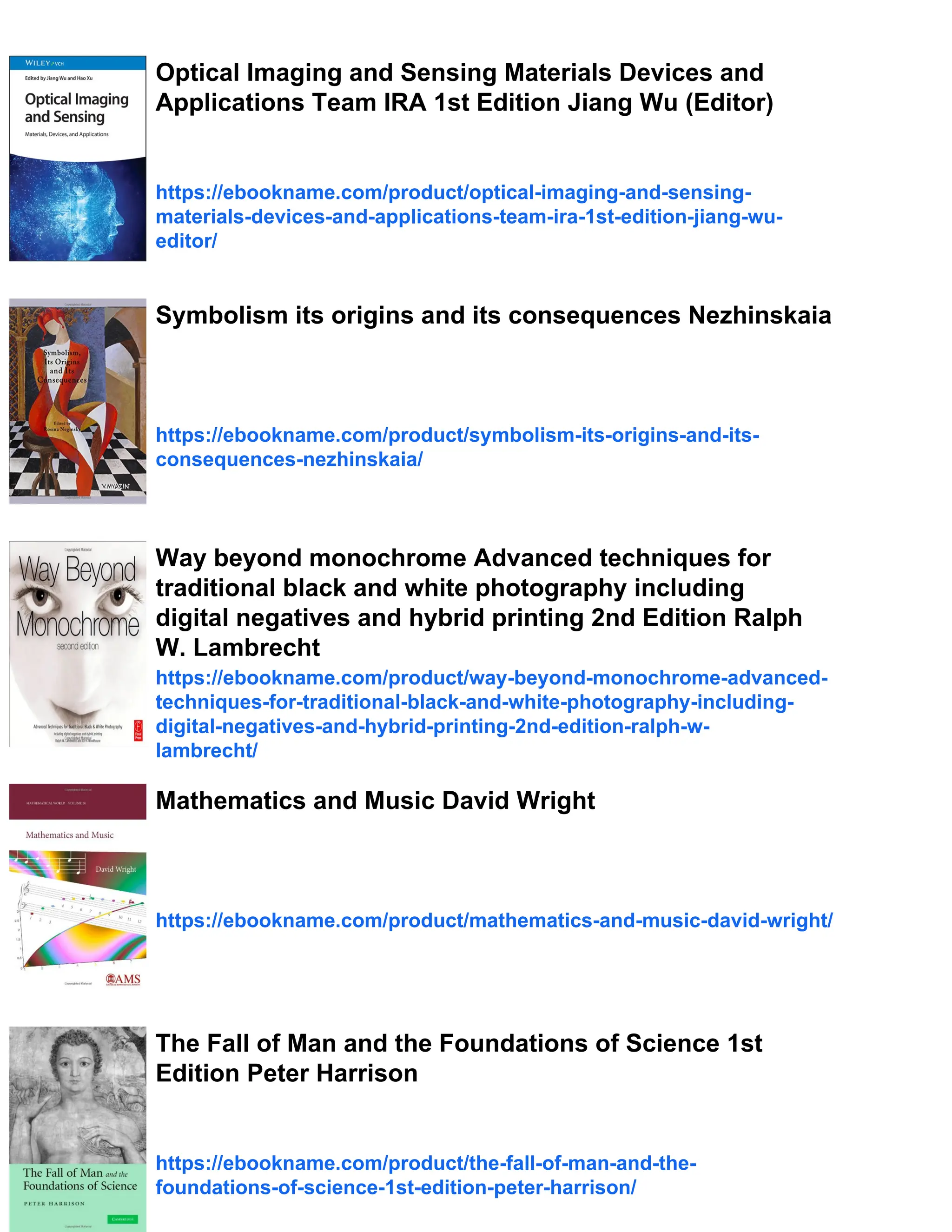 Optical Imaging and Sensing Materials Devices and
Applications Team IRA 1st Edition Jiang Wu (Editor)
https://ebookname.com/product/optical-imaging-and-sensing-
materials-devices-and-applications-team-ira-1st-edition-jiang-wu-
editor/
Symbolism its origins and its consequences Nezhinskaia
https://ebookname.com/product/symbolism-its-origins-and-its-
consequences-nezhinskaia/
Way beyond monochrome Advanced techniques for
traditional black and white photography including
digital negatives and hybrid printing 2nd Edition Ralph
W. Lambrecht
https://ebookname.com/product/way-beyond-monochrome-advanced-
techniques-for-traditional-black-and-white-photography-including-
digital-negatives-and-hybrid-printing-2nd-edition-ralph-w-
lambrecht/
Mathematics and Music David Wright
https://ebookname.com/product/mathematics-and-music-david-wright/
The Fall of Man and the Foundations of Science 1st
Edition Peter Harrison
https://ebookname.com/product/the-fall-of-man-and-the-
foundations-of-science-1st-edition-peter-harrison/
 