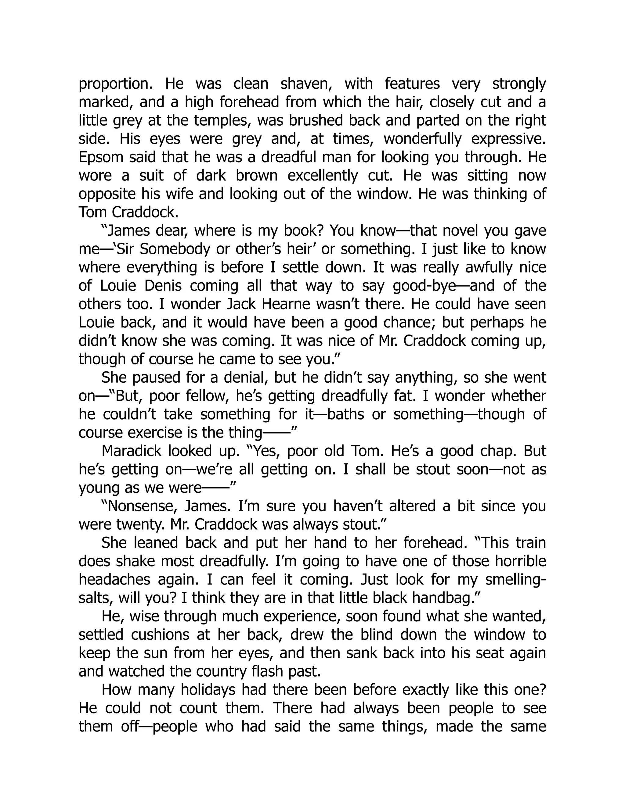 proportion. He was clean shaven, with features very strongly
marked, and a high forehead from which the hair, closely cut and a
little grey at the temples, was brushed back and parted on the right
side. His eyes were grey and, at times, wonderfully expressive.
Epsom said that he was a dreadful man for looking you through. He
wore a suit of dark brown excellently cut. He was sitting now
opposite his wife and looking out of the window. He was thinking of
Tom Craddock.
“James dear, where is my book? You know—that novel you gave
me—‘Sir Somebody or other’s heir’ or something. I just like to know
where everything is before I settle down. It was really awfully nice
of Louie Denis coming all that way to say good-bye—and of the
others too. I wonder Jack Hearne wasn’t there. He could have seen
Louie back, and it would have been a good chance; but perhaps he
didn’t know she was coming. It was nice of Mr. Craddock coming up,
though of course he came to see you.”
She paused for a denial, but he didn’t say anything, so she went
on—“But, poor fellow, he’s getting dreadfully fat. I wonder whether
he couldn’t take something for it—baths or something—though of
course exercise is the thing——”
Maradick looked up. “Yes, poor old Tom. He’s a good chap. But
he’s getting on—we’re all getting on. I shall be stout soon—not as
young as we were——”
“Nonsense, James. I’m sure you haven’t altered a bit since you
were twenty. Mr. Craddock was always stout.”
She leaned back and put her hand to her forehead. “This train
does shake most dreadfully. I’m going to have one of those horrible
headaches again. I can feel it coming. Just look for my smelling-
salts, will you? I think they are in that little black handbag.”
He, wise through much experience, soon found what she wanted,
settled cushions at her back, drew the blind down the window to
keep the sun from her eyes, and then sank back into his seat again
and watched the country flash past.
How many holidays had there been before exactly like this one?
He could not count them. There had always been people to see
them off—people who had said the same things, made the same
 