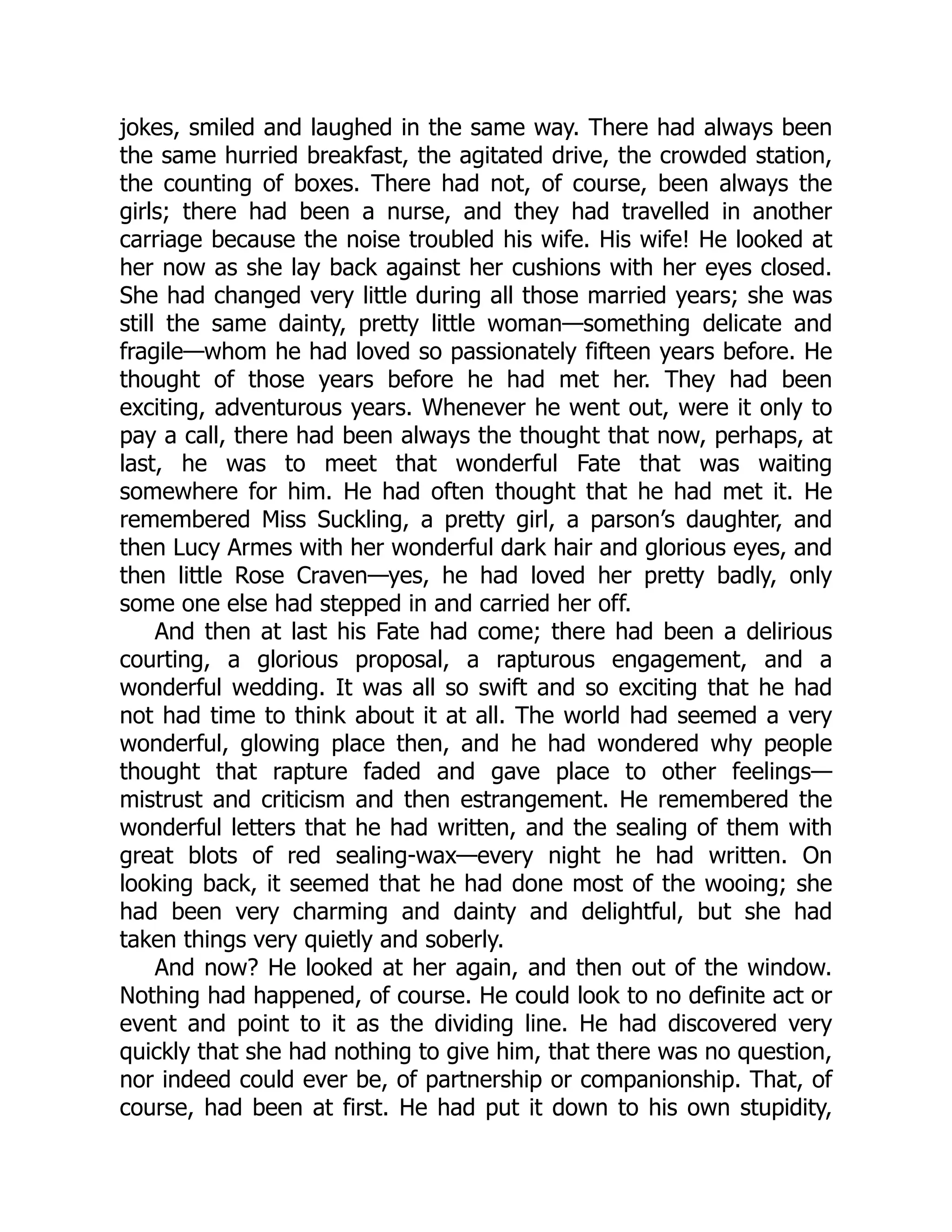jokes, smiled and laughed in the same way. There had always been
the same hurried breakfast, the agitated drive, the crowded station,
the counting of boxes. There had not, of course, been always the
girls; there had been a nurse, and they had travelled in another
carriage because the noise troubled his wife. His wife! He looked at
her now as she lay back against her cushions with her eyes closed.
She had changed very little during all those married years; she was
still the same dainty, pretty little woman—something delicate and
fragile—whom he had loved so passionately fifteen years before. He
thought of those years before he had met her. They had been
exciting, adventurous years. Whenever he went out, were it only to
pay a call, there had been always the thought that now, perhaps, at
last, he was to meet that wonderful Fate that was waiting
somewhere for him. He had often thought that he had met it. He
remembered Miss Suckling, a pretty girl, a parson’s daughter, and
then Lucy Armes with her wonderful dark hair and glorious eyes, and
then little Rose Craven—yes, he had loved her pretty badly, only
some one else had stepped in and carried her off.
And then at last his Fate had come; there had been a delirious
courting, a glorious proposal, a rapturous engagement, and a
wonderful wedding. It was all so swift and so exciting that he had
not had time to think about it at all. The world had seemed a very
wonderful, glowing place then, and he had wondered why people
thought that rapture faded and gave place to other feelings—
mistrust and criticism and then estrangement. He remembered the
wonderful letters that he had written, and the sealing of them with
great blots of red sealing-wax—every night he had written. On
looking back, it seemed that he had done most of the wooing; she
had been very charming and dainty and delightful, but she had
taken things very quietly and soberly.
And now? He looked at her again, and then out of the window.
Nothing had happened, of course. He could look to no definite act or
event and point to it as the dividing line. He had discovered very
quickly that she had nothing to give him, that there was no question,
nor indeed could ever be, of partnership or companionship. That, of
course, had been at first. He had put it down to his own stupidity,
 