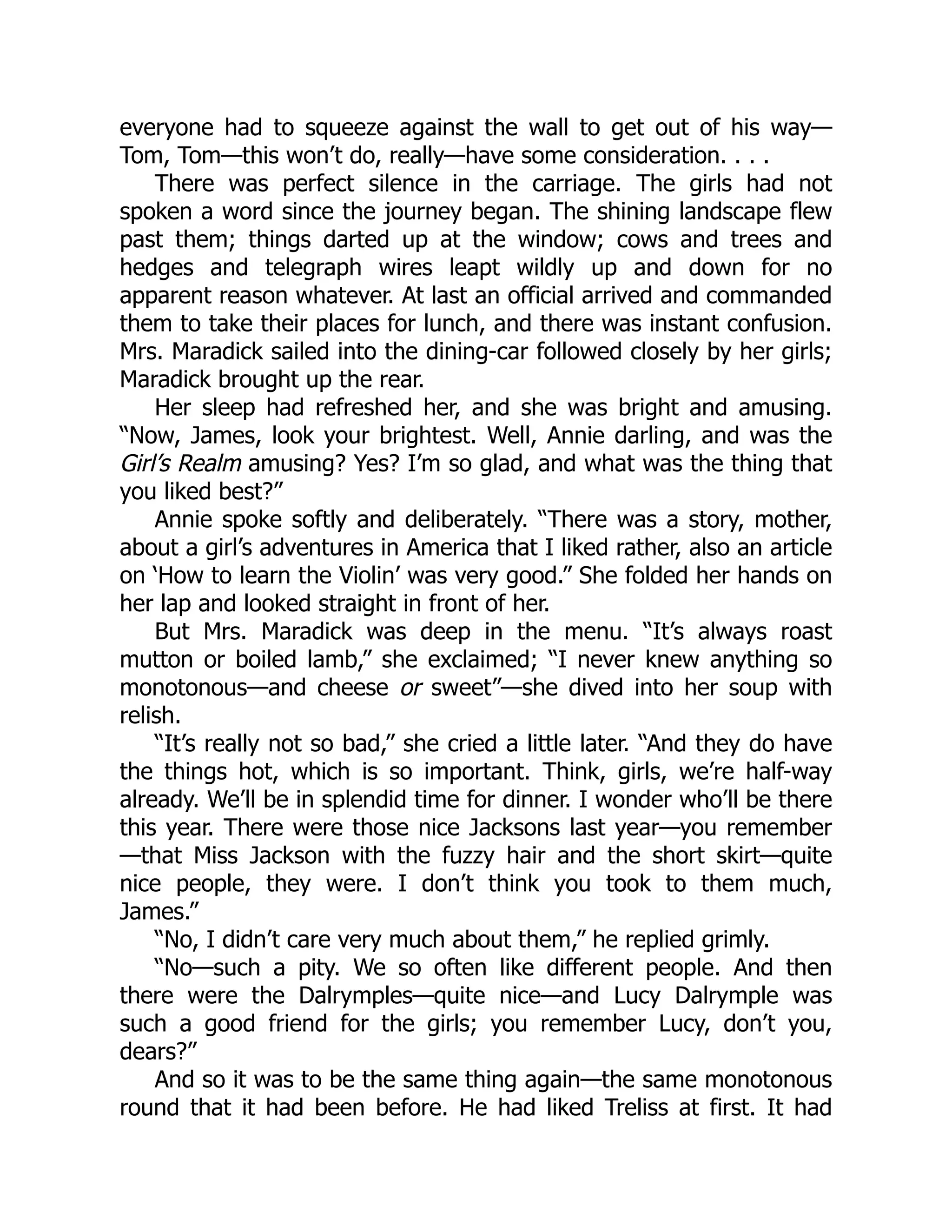 everyone had to squeeze against the wall to get out of his way—
Tom, Tom—this won’t do, really—have some consideration. . . .
There was perfect silence in the carriage. The girls had not
spoken a word since the journey began. The shining landscape flew
past them; things darted up at the window; cows and trees and
hedges and telegraph wires leapt wildly up and down for no
apparent reason whatever. At last an official arrived and commanded
them to take their places for lunch, and there was instant confusion.
Mrs. Maradick sailed into the dining-car followed closely by her girls;
Maradick brought up the rear.
Her sleep had refreshed her, and she was bright and amusing.
“Now, James, look your brightest. Well, Annie darling, and was the
Girl’s Realm amusing? Yes? I’m so glad, and what was the thing that
you liked best?”
Annie spoke softly and deliberately. “There was a story, mother,
about a girl’s adventures in America that I liked rather, also an article
on ‘How to learn the Violin’ was very good.” She folded her hands on
her lap and looked straight in front of her.
But Mrs. Maradick was deep in the menu. “It’s always roast
mutton or boiled lamb,” she exclaimed; “I never knew anything so
monotonous—and cheese or sweet”—she dived into her soup with
relish.
“It’s really not so bad,” she cried a little later. “And they do have
the things hot, which is so important. Think, girls, we’re half-way
already. We’ll be in splendid time for dinner. I wonder who’ll be there
this year. There were those nice Jacksons last year—you remember
—that Miss Jackson with the fuzzy hair and the short skirt—quite
nice people, they were. I don’t think you took to them much,
James.”
“No, I didn’t care very much about them,” he replied grimly.
“No—such a pity. We so often like different people. And then
there were the Dalrymples—quite nice—and Lucy Dalrymple was
such a good friend for the girls; you remember Lucy, don’t you,
dears?”
And so it was to be the same thing again—the same monotonous
round that it had been before. He had liked Treliss at first. It had
 