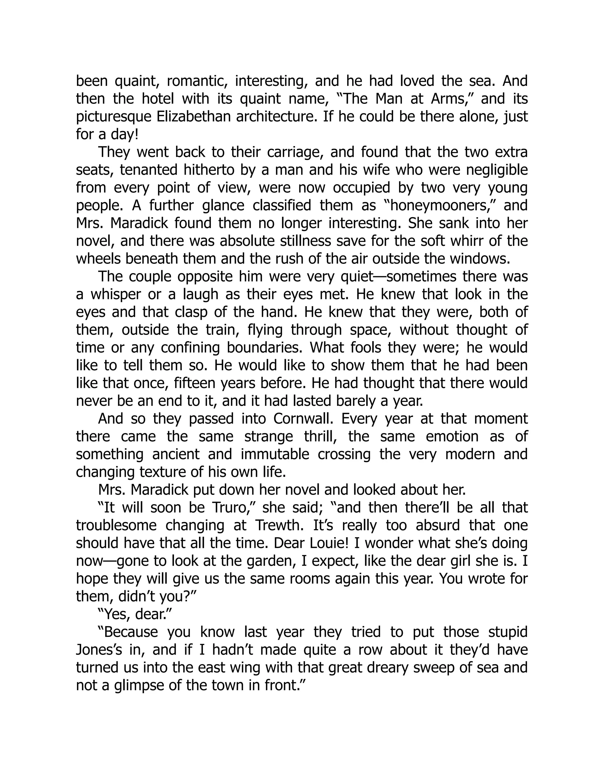 been quaint, romantic, interesting, and he had loved the sea. And
then the hotel with its quaint name, “The Man at Arms,” and its
picturesque Elizabethan architecture. If he could be there alone, just
for a day!
They went back to their carriage, and found that the two extra
seats, tenanted hitherto by a man and his wife who were negligible
from every point of view, were now occupied by two very young
people. A further glance classified them as “honeymooners,” and
Mrs. Maradick found them no longer interesting. She sank into her
novel, and there was absolute stillness save for the soft whirr of the
wheels beneath them and the rush of the air outside the windows.
The couple opposite him were very quiet—sometimes there was
a whisper or a laugh as their eyes met. He knew that look in the
eyes and that clasp of the hand. He knew that they were, both of
them, outside the train, flying through space, without thought of
time or any confining boundaries. What fools they were; he would
like to tell them so. He would like to show them that he had been
like that once, fifteen years before. He had thought that there would
never be an end to it, and it had lasted barely a year.
And so they passed into Cornwall. Every year at that moment
there came the same strange thrill, the same emotion as of
something ancient and immutable crossing the very modern and
changing texture of his own life.
Mrs. Maradick put down her novel and looked about her.
“It will soon be Truro,” she said; “and then there’ll be all that
troublesome changing at Trewth. It’s really too absurd that one
should have that all the time. Dear Louie! I wonder what she’s doing
now—gone to look at the garden, I expect, like the dear girl she is. I
hope they will give us the same rooms again this year. You wrote for
them, didn’t you?”
“Yes, dear.”
“Because you know last year they tried to put those stupid
Jones’s in, and if I hadn’t made quite a row about it they’d have
turned us into the east wing with that great dreary sweep of sea and
not a glimpse of the town in front.”
 