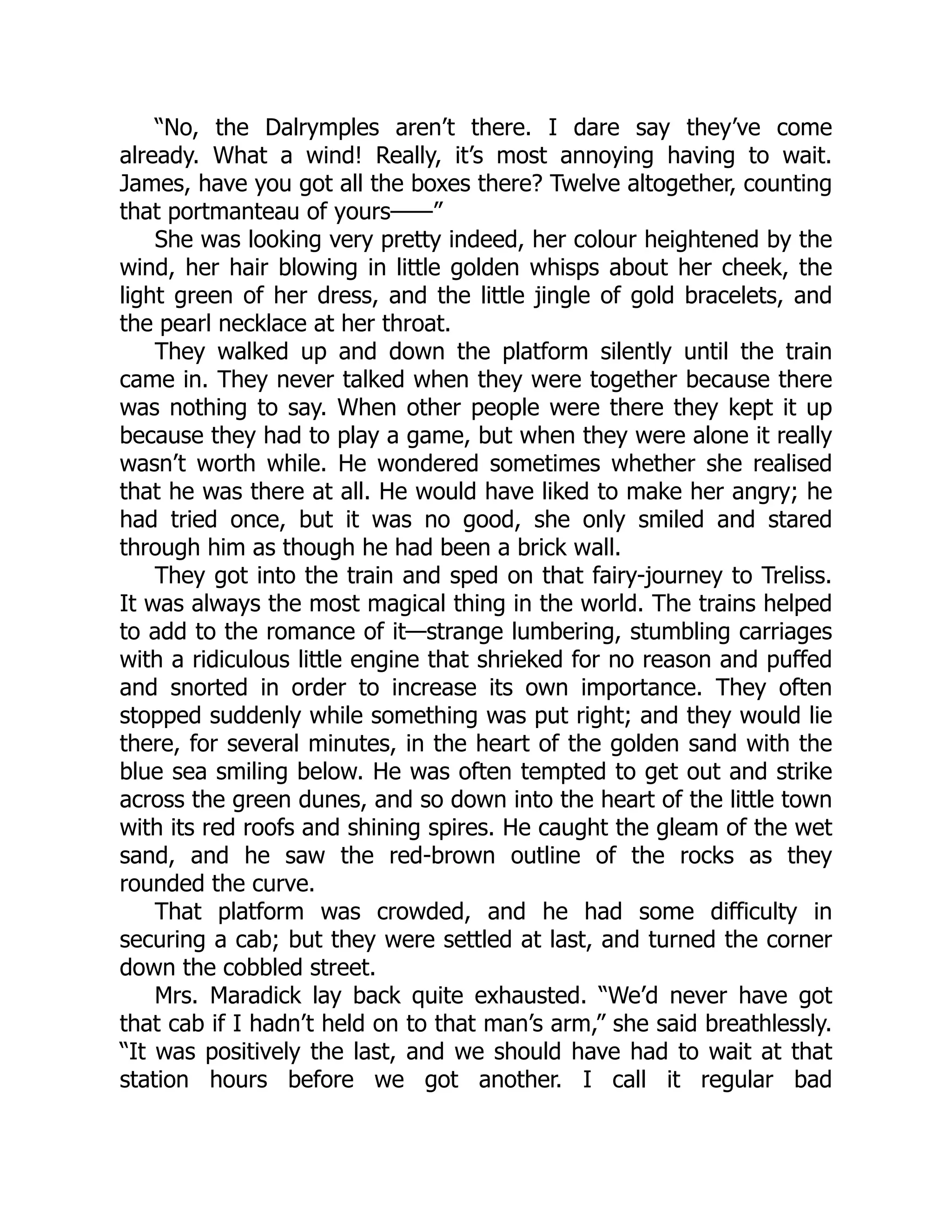 “No, the Dalrymples aren’t there. I dare say they’ve come
already. What a wind! Really, it’s most annoying having to wait.
James, have you got all the boxes there? Twelve altogether, counting
that portmanteau of yours——”
She was looking very pretty indeed, her colour heightened by the
wind, her hair blowing in little golden whisps about her cheek, the
light green of her dress, and the little jingle of gold bracelets, and
the pearl necklace at her throat.
They walked up and down the platform silently until the train
came in. They never talked when they were together because there
was nothing to say. When other people were there they kept it up
because they had to play a game, but when they were alone it really
wasn’t worth while. He wondered sometimes whether she realised
that he was there at all. He would have liked to make her angry; he
had tried once, but it was no good, she only smiled and stared
through him as though he had been a brick wall.
They got into the train and sped on that fairy-journey to Treliss.
It was always the most magical thing in the world. The trains helped
to add to the romance of it—strange lumbering, stumbling carriages
with a ridiculous little engine that shrieked for no reason and puffed
and snorted in order to increase its own importance. They often
stopped suddenly while something was put right; and they would lie
there, for several minutes, in the heart of the golden sand with the
blue sea smiling below. He was often tempted to get out and strike
across the green dunes, and so down into the heart of the little town
with its red roofs and shining spires. He caught the gleam of the wet
sand, and he saw the red-brown outline of the rocks as they
rounded the curve.
That platform was crowded, and he had some difficulty in
securing a cab; but they were settled at last, and turned the corner
down the cobbled street.
Mrs. Maradick lay back quite exhausted. “We’d never have got
that cab if I hadn’t held on to that man’s arm,” she said breathlessly.
“It was positively the last, and we should have had to wait at that
station hours before we got another. I call it regular bad
 