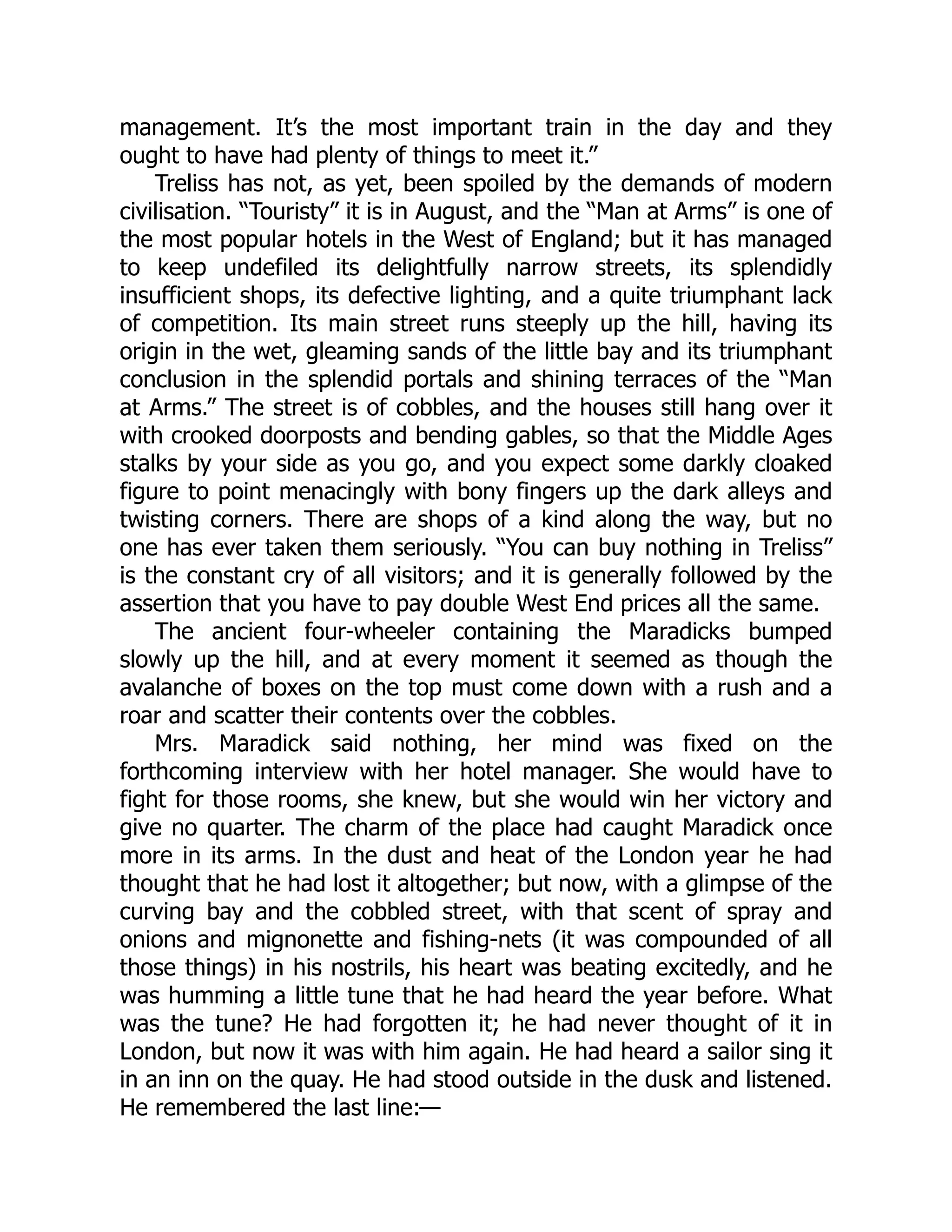 management. It’s the most important train in the day and they
ought to have had plenty of things to meet it.”
Treliss has not, as yet, been spoiled by the demands of modern
civilisation. “Touristy” it is in August, and the “Man at Arms” is one of
the most popular hotels in the West of England; but it has managed
to keep undefiled its delightfully narrow streets, its splendidly
insufficient shops, its defective lighting, and a quite triumphant lack
of competition. Its main street runs steeply up the hill, having its
origin in the wet, gleaming sands of the little bay and its triumphant
conclusion in the splendid portals and shining terraces of the “Man
at Arms.” The street is of cobbles, and the houses still hang over it
with crooked doorposts and bending gables, so that the Middle Ages
stalks by your side as you go, and you expect some darkly cloaked
figure to point menacingly with bony fingers up the dark alleys and
twisting corners. There are shops of a kind along the way, but no
one has ever taken them seriously. “You can buy nothing in Treliss”
is the constant cry of all visitors; and it is generally followed by the
assertion that you have to pay double West End prices all the same.
The ancient four-wheeler containing the Maradicks bumped
slowly up the hill, and at every moment it seemed as though the
avalanche of boxes on the top must come down with a rush and a
roar and scatter their contents over the cobbles.
Mrs. Maradick said nothing, her mind was fixed on the
forthcoming interview with her hotel manager. She would have to
fight for those rooms, she knew, but she would win her victory and
give no quarter. The charm of the place had caught Maradick once
more in its arms. In the dust and heat of the London year he had
thought that he had lost it altogether; but now, with a glimpse of the
curving bay and the cobbled street, with that scent of spray and
onions and mignonette and fishing-nets (it was compounded of all
those things) in his nostrils, his heart was beating excitedly, and he
was humming a little tune that he had heard the year before. What
was the tune? He had forgotten it; he had never thought of it in
London, but now it was with him again. He had heard a sailor sing it
in an inn on the quay. He had stood outside in the dusk and listened.
He remembered the last line:—
 