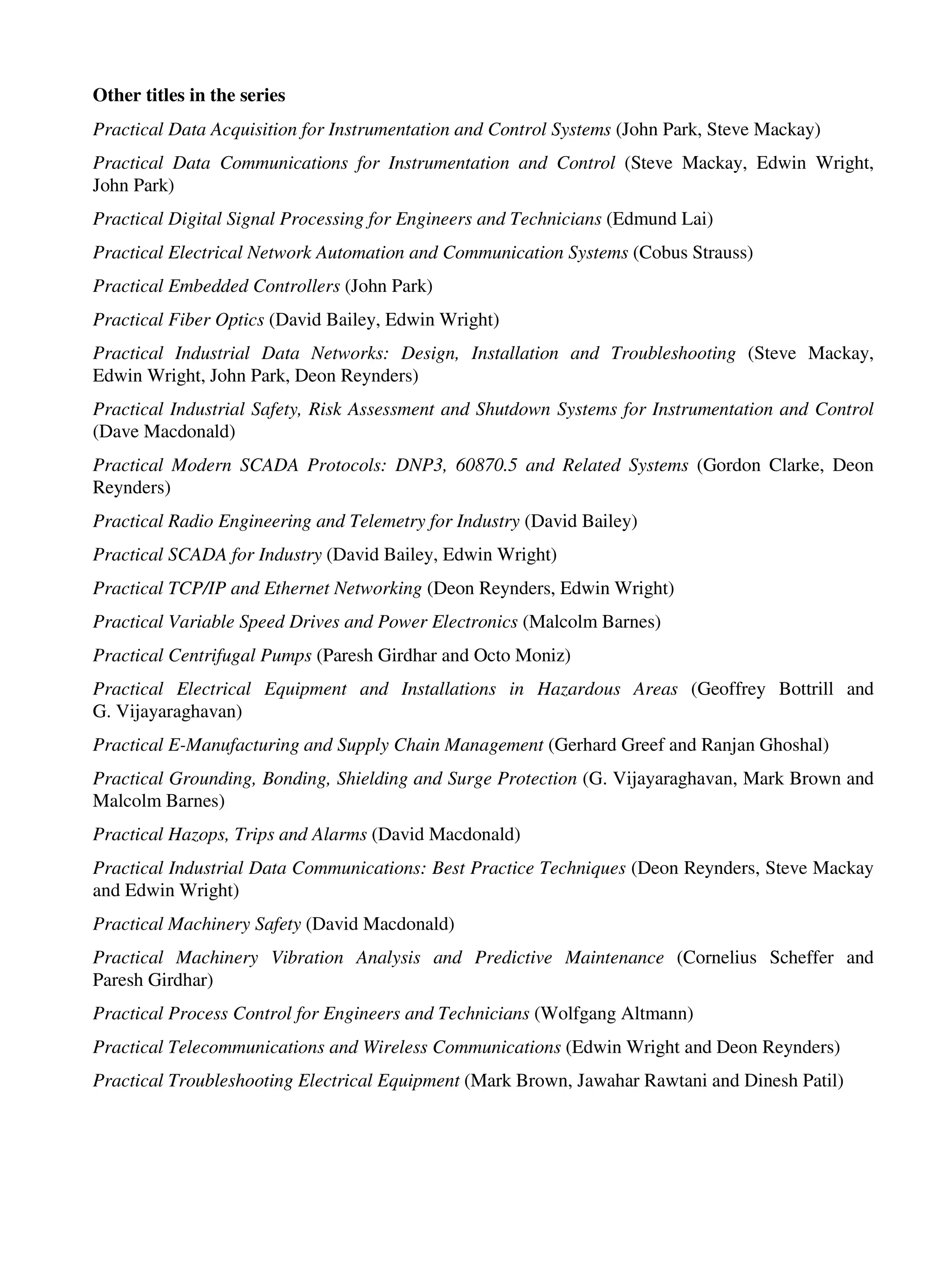 Other titles in the series
Practical Data Acquisition for Instrumentation and Control Systems (John Park, Steve Mackay)
Practical Data Communications for Instrumentation and Control (Steve Mackay, Edwin Wright,
John Park)
Practical Digital Signal Processing for Engineers and Technicians (Edmund Lai)
Practical Electrical Network Automation and Communication Systems (Cobus Strauss)
Practical Embedded Controllers (John Park)
Practical Fiber Optics (David Bailey, Edwin Wright)
Practical Industrial Data Networks: Design, Installation and Troubleshooting (Steve Mackay,
Edwin Wright, John Park, Deon Reynders)
Practical Industrial Safety, Risk Assessment and Shutdown Systems for Instrumentation and Control
(Dave Macdonald)
Practical Modern SCADA Protocols: DNP3, 60870.5 and Related Systems (Gordon Clarke, Deon
Reynders)
Practical Radio Engineering and Telemetry for Industry (David Bailey)
Practical SCADA for Industry (David Bailey, Edwin Wright)
Practical TCP/IP and Ethernet Networking (Deon Reynders, Edwin Wright)
Practical Variable Speed Drives and Power Electronics (Malcolm Barnes)
Practical Centrifugal Pumps (Paresh Girdhar and Octo Moniz)
Practical Electrical Equipment and Installations in Hazardous Areas (Geoffrey Bottrill and
G. Vijayaraghavan)
Practical E-Manufacturing and Supply Chain Management (Gerhard Greef and Ranjan Ghoshal)
Practical Grounding, Bonding, Shielding and Surge Protection (G. Vijayaraghavan, Mark Brown and
Malcolm Barnes)
Practical Hazops, Trips and Alarms (David Macdonald)
Practical Industrial Data Communications: Best Practice Techniques (Deon Reynders, Steve Mackay
and Edwin Wright)
Practical Machinery Safety (David Macdonald)
Practical Machinery Vibration Analysis and Predictive Maintenance (Cornelius Scheffer and
Paresh Girdhar)
Practical Process Control for Engineers and Technicians (Wolfgang Altmann)
Practical Telecommunications and Wireless Communications (Edwin Wright and Deon Reynders)
Practical Troubleshooting Electrical Equipment (Mark Brown, Jawahar Rawtani and Dinesh Patil)
 