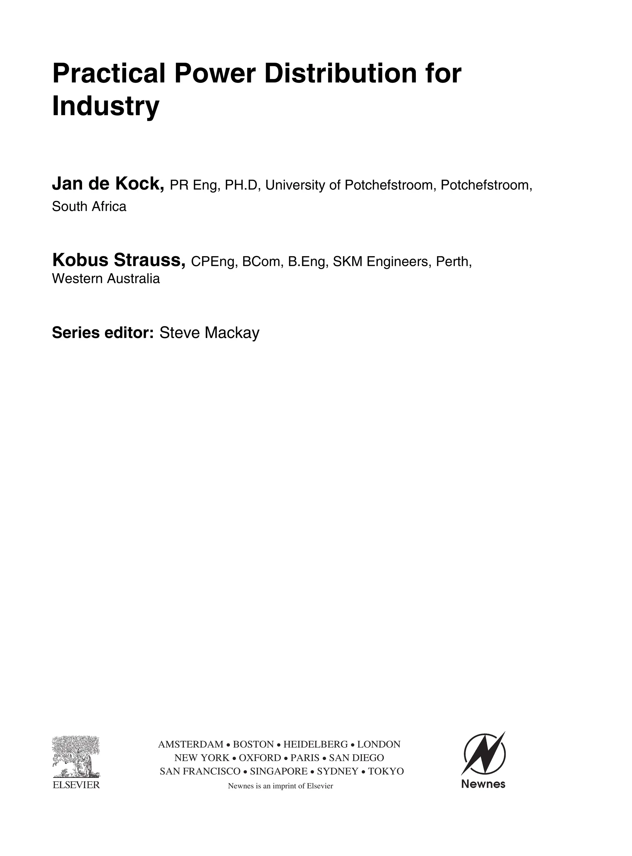 Contents vii
Practical Power Distribution for
Industry
Jan de Kock, PR Eng, PH.D, University of Potchefstroom, Potchefstroom,
South Africa
Kobus Strauss, CPEng, BCom, B.Eng, SKM Engineers, Perth,
Western Australia
Series editor: Steve Mackay
AMSTERDAM • BOSTON • HEIDELBERG • LONDON
NEW YORK • OXFORD • PARIS • SAN DIEGO
SAN FRANCISCO • SINGAPORE • SYDNEY • TOKYO
Newnes is an imprint of Elsevier
 