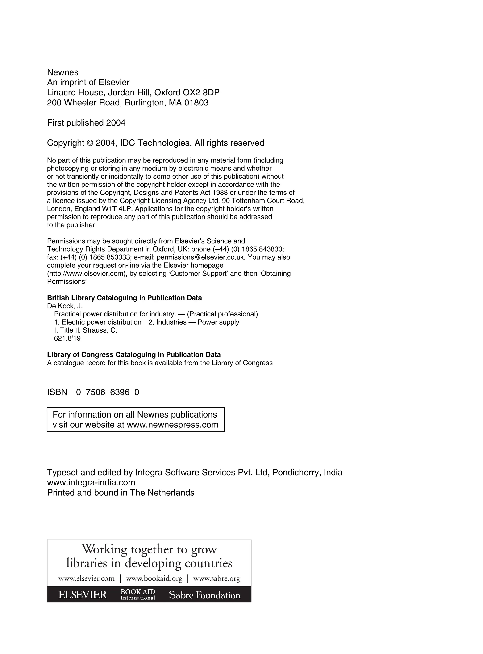 Newnes
An imprint of Elsevier
Linacre House, Jordan Hill, Oxford OX2 8DP
200 Wheeler Road, Burlington, MA 01803
First published 2004
Copyright © 2004, IDC Technologies. All rights reserved
No part of this publication may be reproduced in any material form (including
photocopying or storing in any medium by electronic means and whether
or not transiently or incidentally to some other use of this publication) without
the written permission of the copyright holder except in accordance with the
provisions of the Copyright, Designs and Patents Act 1988 or under the terms of
a licence issued by the Copyright Licensing Agency Ltd, 90 Tottenham Court Road,
London, England W1T 4LP. Applications for the copyright holder’s written
permission to reproduce any part of this publication should be addressed
to the publisher
Permissions may be sought directly from Elsevier’s Science and
Technology Rights Department in Oxford, UK: phone (+44) (0) 1865 843830;
fax: (+44) (0) 1865 853333; e-mail: permissions@elsevier.co.uk. You may also
complete your request on-line via the Elsevier homepage
(http://www.elsevier.com), by selecting ‘Customer Support’ and then ‘Obtaining
Permissions’
British Library Cataloguing in Publication Data
De Kock, J.
Practical power distribution for industry. — (Practical professional)
1. Electric power distribution 2. Industries — Power supply
I. Title II. Strauss, C.
621.8'19
Library of Congress Cataloguing in Publication Data
A catalogue record for this book is available from the Library of Congress
ISBN 0 7506 6396 0
Typeset and edited by Integra Software Services Pvt. Ltd, Pondicherry, India
www.integra-india.com
Printed and bound in The Netherlands
Working together to grow
libraries in developing countries
www.elsevier.com | www.bookaid.org | www.sabre.org
For information on all Newnes publications
visit our website at www.newnespress.com
 
