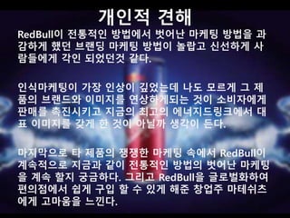 개인적 견해 
RedBull이 전통적인 방법에서 벗어난 마케팅 방법을 과 
감하게 했던 브랜딩 마케팅 방법이 놀랍고 신선하게 사 
람들에게 각인 되었던것 같다. 
인식마케팅이 가장 인상이 깊었는데 나도 모르게 그 제 
품의 브랜드와 이미지를 연상하게되는 것이 소비자에게 
판매를 촉진시키고 지금의 최고의 에너지드링크에서 대 
표 이미지를 갖게 한 것이 아닐까 생각이 든다. 
마지막으로 타 제품의 쟁쟁한 마케팅 속에서 RedBull이 
계속적으로 지금과 같이 전통적인 방법의 벗어난 마케팅 
을 할지 궁금하다. 
 
