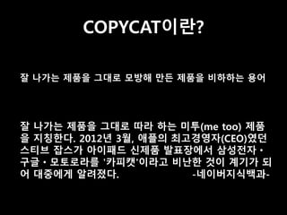 COPYCAT이란? 
잘 나가는 제품을 그대로 모방해 만든 제품을 비하하는 용어 
잘 나가는 제품을 그대로 따라 하는 미투(me too) 제품 
을 지칭한다. 2012년 3월, 애플의 최고경영자(CEO)였던 
스티브 잡스가 아이패드 신제품 발표장에서 삼성전자ㆍ 
구글ㆍ모토로라를 '카피캣'이라고 비난한 것이 계기가 되 
어 대중에게 알려졌다. -네이버지식백과- 
 