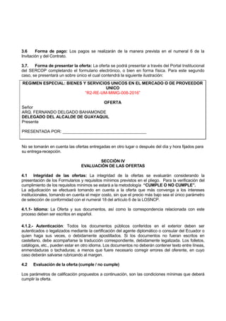3.6 Forma de pago: Los pagos se realizarán de la manera prevista en el numeral 6 de la
Invitación y del Contrato.
3.7. Forma de presentar la oferta: La oferta se podrá presentar a través del Portal Institucional
del SERCOP completando el formulario electrónico, o bien en forma física. Para este segundo
caso, se presentará un sobre único el cual contendrá la siguiente ilustración:
REGIMEN ESPECIAL: BIENES Y SERVICIOS UNICOS EN EL MERCADO O DE PROVEEDOR
UNICO
“R2-RE-UM-MIMG-008-2016”
OFERTA
Señor
ARQ. FERNANDO DELGADO BAHAMONDE
DELEGADO DEL ALCALDE DE GUAYAQUIL
Presente
PRESENTADA POR: ____________________________________
No se tomarán en cuenta las ofertas entregadas en otro lugar o después del día y hora fijados para
su entrega-recepción.
SECCIÓN IV
EVALUACIÓN DE LAS OFERTAS
4.1 Integridad de las ofertas: La integridad de la ofertas se evaluarán considerando la
presentación de los Formularios y requisitos mínimos previstos en el pliego. Para la verificación del
cumplimiento de los requisitos mínimos se estará a la metodología “CUMPLE O NO CUMPLE”.
La adjudicación se efectuará tomando en cuenta a la oferta que más convenga a los intereses
institucionales, tomando en cuenta el mejor costo, sin que el precio más bajo sea el único parámetro
de selección de conformidad con el numeral 18 del artículo 6 de la LOSNCP.
4.1.1- Idioma: La Oferta y sus documentos, así como la correspondencia relacionada con este
proceso deben ser escritos en español.
4.1.2.- Autenticación: Todos los documentos públicos conferidos en el exterior deben ser
autenticados o legalizados mediante la certificación del agente diplomático o consular del Ecuador o
quien haga sus veces, o debidamente apostillados. Si los documentos no fueran escritos en
castellano, debe acompañarse la traducción correspondiente, debidamente legalizada. Los folletos,
catálogos, etc., pueden estar en otro idioma. Los documentos no deberán contener texto entre líneas,
enmendaduras o tachaduras; a menos que fuere necesario corregir errores del oferente, en cuyo
caso deberán salvarse rubricando al margen.
4.2 Evaluación de la oferta (cumple / no cumple)
Los parámetros de calificación propuestos a continuación, son las condiciones mínimas que deberá
cumplir la oferta.
 