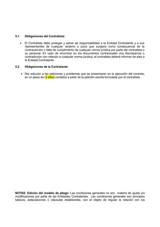 5.1 Obligaciones del Contratista:
 El Contratista debe proteger y salvar de responsabilidad a la Entidad Contratante y a sus
representantes de cualquier reclamo o juicio que surgiera como consecuencia de la
contravención o falta de cumplimiento de cualquier norma jurídica por parte del contratista o
su personal. En caso de encontrar en los documentos contractuales una discrepancia o
contradicción con relación a cualquier norma jurídica, el contratista deberá informar de esto a
la Entidad Contratante.
5.2 Obligaciones de la Contratante:
 Dar solución a las peticiones y problemas que se presentaren en la ejecución del contrato,
en un plazo de (5 días) contados a partir de la petición escrita formulada por el contratista.
NOTAS: Edición del modelo de pliego: Las condiciones generales no son materia de ajuste y/o
modificaciones por parte de las Entidades Contratantes. Las condiciones generales son principios
básicos, estipulaciones o cláusulas establecidas, con el objeto de regular la relación con los
 