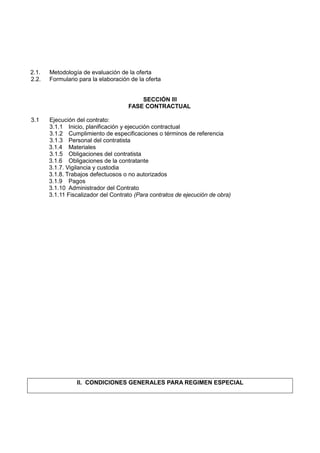 2.1. Metodología de evaluación de la oferta
2.2. Formulario para la elaboración de la oferta
SECCIÓN III
FASE CONTRACTUAL
3.1 Ejecución del contrato:
3.1.1 Inicio, planificación y ejecución contractual
3.1.2 Cumplimiento de especificaciones o términos de referencia
3.1.3 Personal del contratista
3.1.4 Materiales
3.1.5 Obligaciones del contratista
3.1.6 Obligaciones de la contratante
3.1.7. Vigilancia y custodia
3.1.8. Trabajos defectuosos o no autorizados
3.1.9 Pagos
3.1.10 Administrador del Contrato
3.1.11 Fiscalizador del Contrato (Para contratos de ejecución de obra)
II. CONDICIONES GENERALES PARA REGIMEN ESPECIAL
 