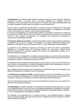 1.5 Participante: La invitación estará dirigida a la persona natural o jurídica, nacional o extranjera,
asociación de éstas o consorcio, que se encuentre habilitada en el Registro Único de
Proveedores, RUP, que tenga su domicilio fiscal en el Ecuador, que oferte obras/bienes/servicios
de origen ecuatoriano y tenga interés en participar en este procedimiento.
Cuando exista un compromiso de asociación o consorcio, todos los miembros de la asociación
deberán estar habilitados en el RUP al tiempo de presentar la oferta, y se designará un procurador
común de entre ellos, que actuará a nombre de los comprometidos.
En caso de ser adjudicados, los comprometidos deberán constituirse en asociación o consorcio y
lo inscribirán en el RUP, previa la firma del contrato, dentro del término previsto para la firma del
mismo; en caso contrario, se declarará a los integrantes del compromiso de asociación o
consorcio como adjudicatarios fallidos.
1.6 Invitación directa al proveedor: La Entidad Contratante invitará a través del portal institucional
al proveedor con el que va a realizar la contratación. El proveedor seleccionado deberá estar
habilitado en el Registro Único de Proveedores –RUP-, en la(s) categoría(s) correspondiente(s).
La selección de las ofertas de provisión de fármacos se hará solo entre los proveedores
habilitados en el Registro Único de Proveedores (RUP), para cuyo efecto, deberán haber
obtenido previamente el certificado sanitario de provisión de medicamentos emitido por la
Autoridad Sanitaria Nacional.
En tratándose de la contratación de productos comunicacionales y/o servicios comunicacionales,
a través de procesos de selección, la Entidad Contratante deberá invitar directamente al menos 3
proveedores y máximo 5 proveedores inscritos en el RUP.
En tratándose de la contratación de empresas de correos rápidos o courier, para el transporte de
correo interno y/o internacional, la Entidad Contratante deberá invitar directamente al menos 2
proveedores y máximo 5 proveedores inscritos en el RUP.
No se exigirá al oferente la entrega de documentos que previamente hayan sido entregados para
efectos de habilitarse en el Registro Único de Proveedores.
1.7 Presentación y apertura de oferta: La oferta técnica y económica, se presentarán en un sobre
único en la dirección establecida por la Entidad Contratante, hasta la fecha y hora indicada en el
cronograma del proceso, sin perjuicio de que éstas sean subidas al portal institucional.
Una hora más tarde de fenecido el término para la presentación del sobre único, se procederá a la
apertura de la(s) oferta(s) recibida(s).
1.8 Inhabilidades: No podrán participar en el presente procedimiento precontractual, por sí mismas
o por interpuesta persona, quienes incurran en inhabilidades generales y/o especiales, de acuerdo a
los artículos 62 y 63 de la Ley Orgánica del Sistema Nacional de Contratación Pública -LOSNCP- ;
y, 110 y 111 del Reglamento General de la LOSNCP.
De verificarse con posterioridad que un oferente incurso en una inhabilidad general o especial
hubiere suscrito el contrato, dará lugar a la terminación unilateral del contrato conforme el numeral 5
del artículo 94 de la LOSNCP.
 