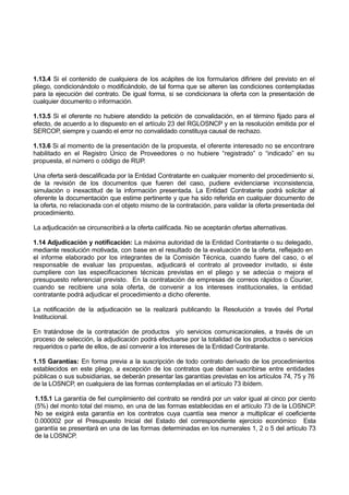 1.13.4 Si el contenido de cualquiera de los acápites de los formularios difiriere del previsto en el
pliego, condicionándolo o modificándolo, de tal forma que se alteren las condiciones contempladas
para la ejecución del contrato. De igual forma, si se condicionara la oferta con la presentación de
cualquier documento o información.
1.13.5 Si el oferente no hubiere atendido la petición de convalidación, en el término fijado para el
efecto, de acuerdo a lo dispuesto en el artículo 23 del RGLOSNCP y en la resolución emitida por el
SERCOP, siempre y cuando el error no convalidado constituya causal de rechazo.
1.13.6 Si al momento de la presentación de la propuesta, el oferente interesado no se encontrare
habilitado en el Registro Único de Proveedores o no hubiere “registrado” o “indicado” en su
propuesta, el número o código de RUP.
Una oferta será descalificada por la Entidad Contratante en cualquier momento del procedimiento si,
de la revisión de los documentos que fueren del caso, pudiere evidenciarse inconsistencia,
simulación o inexactitud de la información presentada. La Entidad Contratante podrá solicitar al
oferente la documentación que estime pertinente y que ha sido referida en cualquier documento de
la oferta, no relacionada con el objeto mismo de la contratación, para validar la oferta presentada del
procedimiento.
La adjudicación se circunscribirá a la oferta calificada. No se aceptarán ofertas alternativas.
1.14 Adjudicación y notificación: La máxima autoridad de la Entidad Contratante o su delegado,
mediante resolución motivada, con base en el resultado de la evaluación de la oferta, reflejado en
el informe elaborado por los integrantes de la Comisión Técnica, cuando fuere del caso, o el
responsable de evaluar las propuestas, adjudicará el contrato al proveedor invitado, si éste
cumpliere con las especificaciones técnicas previstas en el pliego y se adecúa o mejora el
presupuesto referencial previsto. En la contratación de empresas de correos rápidos o Courier,
cuando se recibiere una sola oferta, de convenir a los intereses institucionales, la entidad
contratante podrá adjudicar el procedimiento a dicho oferente.
La notificación de la adjudicación se la realizará publicando la Resolución a través del Portal
Institucional.
En tratándose de la contratación de productos y/o servicios comunicacionales, a través de un
proceso de selección, la adjudicación podrá efectuarse por la totalidad de los productos o servicios
requeridos o parte de ellos, de así convenir a los intereses de la Entidad Contratante.
1.15 Garantías: En forma previa a la suscripción de todo contrato derivado de los procedimientos
establecidos en este pliego, a excepción de los contratos que deban suscribirse entre entidades
públicas o sus subsidiarias, se deberán presentar las garantías previstas en los artículos 74, 75 y 76
de la LOSNCP, en cualquiera de las formas contempladas en el artículo 73 ibídem.
1.15.1 La garantía de fiel cumplimiento del contrato se rendirá por un valor igual al cinco por ciento
(5%) del monto total del mismo, en una de las formas establecidas en el artículo 73 de la LOSNCP.
No se exigirá esta garantía en los contratos cuya cuantía sea menor a multiplicar el coeficiente
0.000002 por el Presupuesto Inicial del Estado del correspondiente ejercicio económico Esta
garantía se presentará en una de las formas determinadas en los numerales 1, 2 o 5 del artículo 73
de la LOSNCP.
 
