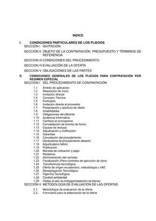 INDICE
I. CONDICIONES PARTICULARES DE LOS PLIEGOS
SECCIÓN I INVITACIÓN
SECCIÓN II OBJETO DE LA CONTRATACIÓN, PRESUPUESTO Y TÉRMINOS DE
REFERENCIA
SECCION III CONDICIONES DEL PROCEDIMIENTO
SECCION IVEVALUACIÓN DE LA OFERTA
SECCION V OBLIGACIONES DE LAS PARTES
II. CONDICIONES GENERALES DE LOS PLIEGOS PARA CONTRATACIÓN POR
REGIMEN ESPECIAL
SECCIÓN I DEL PROCEDIMIENTO DE CONTRATACIÓN
1.1 Ámbito de aplicación
1.2 Resolución de inicio
1.3 Invitación directa
1.4 Comisión Técnica
1.5 Partícipes
1.6 Invitación directa al proveedor
1.7 Presentación y apertura de oferta
1.8 Inhabilidades
1.9 Obligaciones del oferente
1.10 Audiencia informativa
1.11 Cambios al cronograma
1.12 Convalidación de errores de forma
1.13 Causas de rechazo
1.14 Adjudicación y notificación
1.15 Garantías
1.16 Cancelación del procedimiento
1.17 Declaratoria de procedimiento desierto
1.18 Adjudicatario fallido
1.19 Publicación
1.20 Moneda de cotización y pago
1.21 Reclamos
1.22 Administración del contrato
1.23 Fiscalización (Para contratos de ejecución de obra)
1.24 Transferencia tecnológica
1.25 Oferta de origen ecuatoriano, metodología y VAE
1.26 Desagregación Tecnológica
1.27 Vigencia Tecnológica
1.28 Control ambiental
1.29 Visitas al sitio de entrega/instalación de bienes
SECCIÓN II METODOLOGÍA DE EVALUACIÓN DE LAS OFERTAS
2.1. Metodología de evaluación de la oferta
2.2. Formulario para la elaboración de la oferta
 