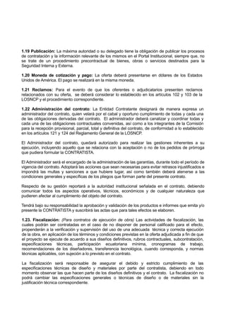 1.19 Publicación: La máxima autoridad o su delegado tiene la obligación de publicar los procesos
de contratación y la información relevante de los mismos en el Portal Institucional, siempre que, no
se trate de un procedimiento precontractual de bienes, obras o servicios destinados para la
Seguridad Interna y Externa.
1.20 Moneda de cotización y pago: La oferta deberá presentarse en dólares de los Estados
Unidos de América. El pago se realizará en la misma moneda.
1.21 Reclamos: Para el evento de que los oferentes o adjudicatarios presenten reclamos
relacionados con su oferta, se deberá considerar lo establecido en los artículos 102 y 103 de la
LOSNCP y el procedimiento correspondiente.
1.22 Administración del contrato: La Entidad Contratante designará de manera expresa un
administrador del contrato, quien velará por el cabal y oportuno cumplimiento de todas y cada una
de las obligaciones derivadas del contrato. El administrador deberá canalizar y coordinar todas y
cada una de las obligaciones contractuales convenidas, así como a los integrantes de la Comisión
para la recepción provisional, parcial, total y definitiva del contrato, de conformidad a lo establecido
en los artículos 121 y 124 del Reglamento General de la LOSNCP.
El Administrador del contrato, quedará autorizado para realizar las gestiones inherentes a su
ejecución, incluyendo aquello que se relaciona con la aceptación o no de los pedidos de prórroga
que pudiera formular la CONTRATISTA.
El Administrador será el encargado de la administración de las garantías, durante todo el período de
vigencia del contrato. Adoptará las acciones que sean necesarias para evitar retrasos injustificados e
impondrá las multas y sanciones a que hubiere lugar, así como también deberá atenerse a las
condiciones generales y específicas de los pliegos que forman parte del presente contrato.
Respecto de su gestión reportará a la autoridad institucional señalada en el contrato, debiendo
comunicar todos los aspectos operativos, técnicos, económicos y de cualquier naturaleza que
pudieren afectar al cumplimiento del objeto del contrato.
Tendrá bajo su responsabilidad la aprobación y validación de los productos e informes que emita y/o
presente la CONTRATISTA y suscribirá las actas que para tales efectos se elaboren.
1.23. Fiscalización: (Para contratos de ejecución de obra) Las actividades de fiscalización, las
cuales podrán ser contratadas en el caso de no disponer de personal calificado para el efecto,
propenderán a la verificación y supervisión del uso de una adecuada técnica y correcta ejecución
de la obra, en aplicación de los términos y condiciones previstas en la oferta adjudicada a fin de que
el proyecto se ejecute de acuerdo a sus diseños definitivos, rubros contractuales, subcontratación,
especificaciones técnicas, participación ecuatoriana mínima, cronogramas de trabajo,
recomendaciones de los diseñadores, transferencia tecnológica, cuando corresponda, y normas
técnicas aplicables, con sujeción a lo previsto en el contrato.
La fiscalización será responsable de asegurar el debido y estricto cumplimiento de las
especificaciones técnicas de diseño y materiales por parte del contratista, debiendo en todo
momento observar las que hacen parte de los diseños definitivos y el contrato. La fiscalización no
podrá cambiar las especificaciones generales o técnicas de diseño o de materiales sin la
justificación técnica correspondiente.
 