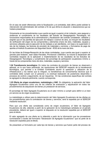 En el caso de existir diferencias entre la fiscalización y el contratista, éste último podrá solicitar la
intervención del administrador del contrato a fin de que dirima la situación o desavenencia que se
hubiera presentado.
Únicamente en los procedimientos cuya cuantía se igual o superior al de Licitación, para asegurar y
evidenciar el cumplimiento de los resultados del Estudio de Desagregación Tecnológica, los
funcionarios responsables de la administración y fiscalización del contrato constatarán, validarán y
exigirán que en las planillas de ejecución de trabajos o avance de obra, se incluyan los resultados
de verificación del origen de los componentes y elementos (mano de obra, materiales, equipos y
servicios) utilizados para la ejecución de los trabajos a ser planillados, con base a la supervisión in
situ de los trabajos, las facturas de provisión de materiales y servicios, y formularios de pago de
aportes al Instituto Ecuatoriano de Seguridad Social - IESS de la mano de obra.
En las Actas de Entrega-Recepción de las obras contratadas, cuya cuantía sea igual o superior al
previsto para licitación, sean estas Parciales, Provisional o Definitiva, se incluirá la declaración del
Contratista respecto de la aplicación e implementación de los resultados de los Estudios de
Desagregación Tecnológica y cumplimiento del porcentaje de participación ecuatoriana mínimo a
través de los componentes mano de obra, materiales, equipos y servicios.
1.24 Transferencia tecnológica: En todos los contratos de provisión de bienes se observará y
aplicará, en lo que fuere pertinente, las resoluciones del SERCOP respecto de la transferencia
tecnológica, que permita a la Entidad Contratante asumir la operación y utilización de la
infraestructura y los bienes que la integran, la transferencia de conocimientos técnicos que el
contratista debe cumplir con el personal y la eventual realización de posteriores desarrollos o
procesos de control y seguimiento, de así requerirse. En las condiciones específicas del contrato
se agregará la cláusula pertinente, cuando corresponda.
1.25 Oferta de origen ecuatoriano, metodología y VAE: Es obligatoria, la aplicación del Valor
Agregado Ecuatoriano como uno de los criterios de evaluación y adjudicación en todos los
procedimientos de adquisición de bienes y/o prestación de servicios.
El porcentaje de Valor Agregado Ecuatoriano es el valor mínimo a cumplir para definir si un bien
y/o servicio es de origen ecuatoriano.
La metodología a utilizar para la determinación del Valor Agregado Ecuatoriano de las ofertas en
los procedimientos para la contratación de bienes y servicios, será la expedida por el SERCOP
mediante resolución.
Para que una oferta sea considerada como de origen ecuatoriano, el Valor de Agregado
Ecuatoriano de ella, obtenido a partir de la aplicación de la metodología señalada en el párrafo
precedente, deberá ser igual o superior al dispuesto en la resolución expedida por el SERCOP
para el efecto.
El valor agregado de una oferta se lo obtendrá a partir de la información que los proveedores
suministrarán a través del formulario “Declaración de Agregado Ecuatoriano” que es parte de la
resolución expedida para el efecto.
Se presentará un formulario por cada tipo de bienes y servicios que fueran parte del proceso de
 