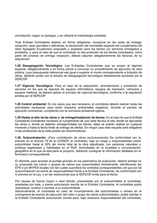 contratación, según su tipología, y se utilizará la metodología señalada.
Toda Entidad Contratante deberá, en forma obligatoria, incorporar en las actas de entrega-
recepción, sean parciales o definitivas, la declaración del contratista respecto del cumplimiento del
Valor Agregado Ecuatoriano propuesto y aceptado para los bienes y/o servicios entregados o
prestados; y, para el caso de que el contratista no sea productor de los bienes contratados, como
parte del proceso de entrega recepción, deberá adjuntar obligatoriamente las facturas de su
adquisición.
1.26 Desagregación Tecnológica: Las Entidades Contratantes que se acojan al régimen
especial, obligatoriamente y en forma previa a convocar un procedimiento de ejecución de obra
pública, cuyo presupuesto referencial sea igual o superior al monto correspondiente a licitación de
obras, deberán contar con el estudio de desagregación tecnológica debidamente aprobado por el
SERCOP.
1.27 Vigencia Tecnológica: Para el caso de la adquisición, arrendamiento y prestación de
servicios en los que se requiera de equipos informáticos, equipos de impresión, vehículos y
equipos médicos, se deberá aplicar el principio de vigencia tecnológica, conforme a la regulación
emitida por el SERCOP.
1.28 Control ambiental: En los casos que sea necesario, el contratista deberá realizar todas las
actividades necesarias para evitar impactos ambientales negativos, durante el período de
ejecución contractual, cumpliendo con la normativa ambiental vigente.
1.29 Visitas al sitio de las obras o, de entrega/instalación de bienes: En el caso de que la Entidad
Contratante considerare necesario el cumplimiento de una visita técnica al sitio donde se ejecutarán
las obras o, donde se deberán entregar/instalar los bienes, éstas se podrán realizar en cualquier
momento y hasta la fecha límite de entrega de ofertas. En ningún caso este requisito será obligatorio
ni las condiciones de la visita podrán ser discriminatorias.
1.30. Subcontratación: (Para contratación de obras exclusivamente) De conformidad con lo
previsto en el artículo 79 de la LOSNCP, el contratista, bajo su riesgo y responsabilidad podrá
subcontratar hasta el 30% del monto total de la obra adjudicada, con personas naturales o
jurídicas registradas y habilitadas en el RUP, domiciliadas en la localidad o circunscripción
geográfica en la que se ejecutará el proyecto, debiendo consignar la información detallada en el
formulario correspondiente.
El oferente, para acceder al puntaje previsto en los parámetros de evaluación, deberá señalar en
su propuesta los rubros o grupos de rubros que subcontratará directamente, identificando las
EPS´s y/o MYPES locales con las cuales suscribirá los contratos correspondientes, sin que por tal
subcontratación se exima de responsabilidad frente a la Entidad Contratante, de conformidad con
lo previsto en la Ley y en las resoluciones que el SERCOP emita para el efecto.
Por causas de fuerza mayor o caso fortuito, presentadas por el subcontratista al contratista,
aceptadas por éste, y previa autorización escrita de la Entidad Contratante, el contratista podrá
reemplazar, sustituir o cambiar a un subcontratista.
Adicionalmente, el contratista en caso de incumplimiento del subcontratista o retraso en el
cronograma de avance de ejecución del rubro o grupo de rubros subcontratados, podrá solicitar a
la Entidad Contratante autorización escrita para, bajo exclusiva responsabilidad del contratista,
 