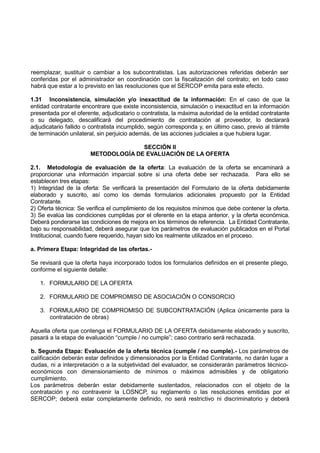 reemplazar, sustituir o cambiar a los subcontratistas. Las autorizaciones referidas deberán ser
conferidas por el administrador en coordinación con la fiscalización del contrato; en todo caso
habrá que estar a lo previsto en las resoluciones que el SERCOP emita para este efecto.
1.31 Inconsistencia, simulación y/o inexactitud de la información: En el caso de que la
entidad contratante encontrare que existe inconsistencia, simulación o inexactitud en la información
presentada por el oferente, adjudicatario o contratista, la máxima autoridad de la entidad contratante
o su delegado, descalificará del procedimiento de contratación al proveedor, lo declarará
adjudicatario fallido o contratista incumplido, según corresponda y, en último caso, previo al trámite
de terminación unilateral, sin perjuicio además, de las acciones judiciales a que hubiera lugar.
SECCIÓN II
METODOLOGÍA DE EVALUACIÓN DE LA OFERTA
2.1. Metodología de evaluación de la oferta: La evaluación de la oferta se encaminará a
proporcionar una información imparcial sobre si una oferta debe ser rechazada. Para ello se
establecen tres etapas:
1) Integridad de la oferta: Se verificará la presentación del Formulario de la oferta debidamente
elaborado y suscrito, así como los demás formularios adicionales propuesto por la Entidad
Contratante.
2) Oferta técnica: Se verifica el cumplimiento de los requisitos mínimos que debe contener la oferta.
3) Se evalúa las condiciones cumplidas por el oferente en la etapa anterior, y la oferta económica.
Deberá ponderarse las condiciones de mejora en los términos de referencia. La Entidad Contratante,
bajo su responsabilidad, deberá asegurar que los parámetros de evaluación publicados en el Portal
Institucional, cuando fuere requerido, hayan sido los realmente utilizados en el proceso.
a. Primera Etapa: Integridad de las ofertas.-
Se revisará que la oferta haya incorporado todos los formularios definidos en el presente pliego,
conforme el siguiente detalle:
1. FORMULARIO DE LA OFERTA
2. FORMULARIO DE COMPROMISO DE ASOCIACIÓN O CONSORCIO
3. FORMULARIO DE COMPROMISO DE SUBCONTRATACIÓN (Aplica únicamente para la
contratación de obras)
Aquella oferta que contenga el FORMULARIO DE LA OFERTA debidamente elaborado y suscrito,
pasará a la etapa de evaluación “cumple / no cumple”; caso contrario será rechazada.
b. Segunda Etapa: Evaluación de la oferta técnica (cumple / no cumple).- Los parámetros de
calificación deberán estar definidos y dimensionados por la Entidad Contratante, no darán lugar a
dudas, ni a interpretación o a la subjetividad del evaluador, se considerarán parámetros técnico-
económicos con dimensionamiento de mínimos o máximos admisibles y de obligatorio
cumplimiento.
Los parámetros deberán estar debidamente sustentados, relacionados con el objeto de la
contratación y no contravenir la LOSNCP, su reglamento o las resoluciones emitidas por el
SERCOP; deberá estar completamente definido, no será restrictivo ni discriminatorio y deberá
 