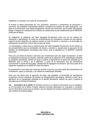 establecer su indicador y el medio de comprobación.
Al evaluar la oferta presentada por una asociación, consorcio o compromiso de asociación o
consorcio, las Entidades Contratantes deberán considerar los aportes de cada participante, con
base en la información que deberá desglosarse a través del Formulario, que es parte del presente
pliego e integrará en consecuencia la oferta y en observancia de las resoluciones que el SERCOP
emita para el efecto.
Es obligatoria, la aplicación del Valor Agregado Ecuatoriano como uno de los criterios de
evaluación y adjudicación en todos los procedimientos de contratación incluidos los del régimen
especial de giro especifico de negocio cuando se trate de bienes o servicios y, el porcentaje de
participación ecuatoriano mínimo para el caso de obras.
La metodología a utilizar para la determinación del Valor Agregado Ecuatoriano de las ofertas en
los procedimientos para la contratación de bienes y servicios y, aquella para la ejecución de los
estudios de desagregación tecnológica para obras, será la expedida por el SERCOP mediante
resolución.
Para que una oferta de bienes o servicios sea considerada como de origen ecuatoriano, el Valor
de Agregado Ecuatoriano de aquella, obtenido a partir de la aplicación de la metodología señalada
en el párrafo precedente, deberá ser igual o superior al dispuesto en la resolución expedida por el
SERCOP, para el efecto y se lo obtendrá a partir de la información que los proveedores
suministrarán a través del formulario “Declaración de Agregado Ecuatoriano” que hace parte de la
regulación expedida por el SERCOP sobre tal materia.
Se presentará un formulario por cada tipo de bien o servicio que fuera parte del procedimiento de
contratación, según su tipología, y se utilizará la metodología señalada.
Para que una oferta para la ejecución de obras sea aceptada, el porcentaje de participación
ecuatoriana mínimo resultante del estudio de desagregación tecnológica, obtenido a partir de la
aplicación de la metodología señalada en el párrafo precedente, deberá ser igual o superior al
calculado por la Entidad Contratante.
2.2. Formulario de la oferta: El oferente incluirá en su oferta la información que se establece
en el Formulario de la Oferta. Pueden utilizarse formatos elaborados en ordenador a condición
que la información sea la que se solicita y que se respeten los campos existentes en el formulario
que contiene el presente pliego.
SECCIÓN III
FASE CONTRACTUAL
 