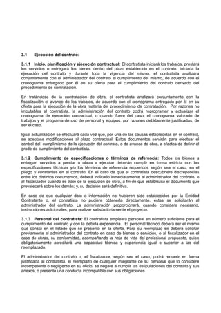 3.1 Ejecución del contrato:
3.1.1 Inicio, planificación y ejecución contractual: El contratista iniciará los trabajos, prestará
los servicios o entregará los bienes dentro del plazo establecido en el contrato. Iniciada la
ejecución del contrato y durante toda la vigencia del mismo, el contratista analizará
conjuntamente con el administrador del contrato el cumplimiento del mismo, de acuerdo con el
cronograma entregado por él en su oferta para el cumplimiento del contrato derivado del
procedimiento de contratación.
En tratándose de la contratación de obra, el contratista analizará conjuntamente con la
fiscalización el avance de los trabajos, de acuerdo con el cronograma entregado por él en su
oferta para la ejecución de la obra materia del procedimiento de contratación. Por razones no
imputables al contratista, la administración del contrato podrá reprogramar y actualizar el
cronograma de ejecución contractual, o cuando fuere del caso, el cronograma valorado de
trabajos y el programa de uso de personal y equipos, por razones debidamente justificadas, de
ser el caso.
Igual actualización se efectuará cada vez que, por una de las causas establecidas en el contrato,
se aceptase modificaciones al plazo contractual. Estos documentos servirán para efectuar el
control del cumplimiento de la ejecución del contrato, o de avance de obra, a efectos de definir el
grado de cumplimiento del contratista.
3.1.2 Cumplimiento de especificaciones o términos de referencia: Todos los bienes a
entregar, servicios a prestar u obras a ejecutar deberán cumplir en forma estricta con las
especificaciones técnicas y/o los términos de referencia requeridos según sea el caso, en el
pliego y constantes en el contrato. En el caso de que el contratista descubriere discrepancias
entre los distintos documentos, deberá indicarlo inmediatamente al administrador del contrato, o
al fiscalizador cuando se trate de la ejecución de obra, a fin de que establezca el documento que
prevalecerá sobre los demás; y, su decisión será definitiva.
En caso de que cualquier dato o información no hubieren sido establecidos por la Entidad
Contratante o, el contratista no pudiere obtenerla directamente, éstas se solicitarán al
administrador del contrato. La administración proporcionará, cuando considere necesario,
instrucciones adicionales, para realizar satisfactoriamente el proyecto.
3.1.3 Personal del contratista: El contratista empleará personal en número suficiente para el
cumplimiento del contrato y con la debida experiencia. El personal técnico deberá ser el mismo
que consta en el listado que se presentó en la oferta. Para su reemplazo se deberá solicitar
previamente al administrador del contrato en caso de bienes o servicios, o al fiscalizador en el
caso de obras, su conformidad, acompañando la hoja de vida del profesional propuesto, quien
obligatoriamente acreditará una capacidad técnica y experiencia igual o superior a las del
reemplazado.
El administrador del contrato o, el fiscalizador, según sea el caso, podrá requerir en forma
justificada al contratista, el reemplazo de cualquier integrante de su personal que lo considere
incompetente o negligente en su oficio, se negare a cumplir las estipulaciones del contrato y sus
anexos, o presente una conducta incompatible con sus obligaciones.
 