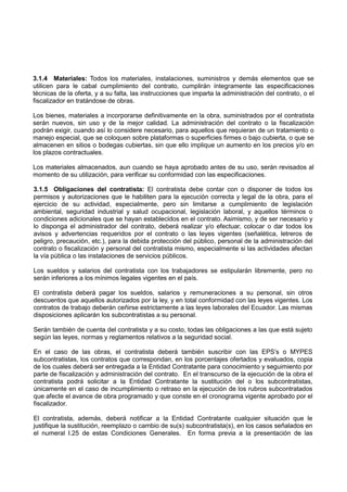 3.1.4 Materiales: Todos los materiales, instalaciones, suministros y demás elementos que se
utilicen para le cabal cumplimiento del contrato, cumplirán íntegramente las especificaciones
técnicas de la oferta, y a su falta, las instrucciones que imparta la administración del contrato, o el
fiscalizador en tratándose de obras.
Los bienes, materiales a incorporarse definitivamente en la obra, suministrados por el contratista
serán nuevos, sin uso y de la mejor calidad. La administración del contrato o la fiscalización
podrán exigir, cuando así lo considere necesario, para aquellos que requieran de un tratamiento o
manejo especial, que se coloquen sobre plataformas o superficies firmes o bajo cubierta, o que se
almacenen en sitios o bodegas cubiertas, sin que ello implique un aumento en los precios y/o en
los plazos contractuales.
Los materiales almacenados, aun cuando se haya aprobado antes de su uso, serán revisados al
momento de su utilización, para verificar su conformidad con las especificaciones.
3.1.5 Obligaciones del contratista: El contratista debe contar con o disponer de todos los
permisos y autorizaciones que le habiliten para la ejecución correcta y legal de la obra, para el
ejercicio de su actividad, especialmente, pero sin limitarse a cumplimiento de legislación
ambiental, seguridad industrial y salud ocupacional, legislación laboral, y aquellos términos o
condiciones adicionales que se hayan establecidos en el contrato. Asimismo, y de ser necesario y
lo disponga el administrador del contrato, deberá realizar y/o efectuar, colocar o dar todos los
avisos y advertencias requeridos por el contrato o las leyes vigentes (señalética, letreros de
peligro, precaución, etc.), para la debida protección del público, personal de la administración del
contrato o fiscalización y personal del contratista mismo, especialmente si las actividades afectan
la vía pública o las instalaciones de servicios públicos.
Los sueldos y salarios del contratista con los trabajadores se estipularán libremente, pero no
serán inferiores a los mínimos legales vigentes en el país.
El contratista deberá pagar los sueldos, salarios y remuneraciones a su personal, sin otros
descuentos que aquellos autorizados por la ley, y en total conformidad con las leyes vigentes. Los
contratos de trabajo deberán ceñirse estrictamente a las leyes laborales del Ecuador. Las mismas
disposiciones aplicarán los subcontratistas a su personal.
Serán también de cuenta del contratista y a su costo, todas las obligaciones a las que está sujeto
según las leyes, normas y reglamentos relativos a la seguridad social.
En el caso de las obras, el contratista deberá también suscribir con las EPS’s o MYPES
subcontratistas, los contratos que correspondan, en los porcentajes ofertados y evaluados, copia
de los cuales deberá ser entregada a la Entidad Contratante para conocimiento y seguimiento por
parte de fiscalización y administración del contrato. En el transcurso de la ejecución de la obra el
contratista podrá solicitar a la Entidad Contratante la sustitución del o los subcontratistas,
únicamente en el caso de incumplimiento o retraso en la ejecución de los rubros subcontratados
que afecte el avance de obra programado y que conste en el cronograma vigente aprobado por el
fiscalizador.
El contratista, además, deberá notificar a la Entidad Contratante cualquier situación que le
justifique la sustitución, reemplazo o cambio de su(s) subcontratista(s), en los casos señalados en
el numeral I.25 de estas Condiciones Generales. En forma previa a la presentación de las
 