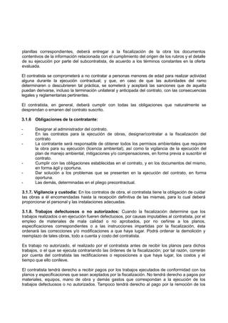 planillas correspondientes, deberá entregar a la fiscalización de la obra los documentos
contentivos de la información relacionada con el cumplimiento del origen de los rubros y el detalle
de su ejecución por parte del subcontratista, de acuerdo a los términos constantes en la oferta
evaluada.
El contratista se comprometerá a no contratar a personas menores de edad para realizar actividad
alguna durante la ejecución contractual; y que, en caso de que las autoridades del ramo
determinaren o descubrieren tal práctica, se someterá y aceptará las sanciones que de aquella
puedan derivarse, incluso la terminación unilateral y anticipada del contrato, con las consecuencias
legales y reglamentarias pertinentes.
El contratista, en general, deberá cumplir con todas las obligaciones que naturalmente se
desprendan o emanen del contrato suscrito.
3.1.6 Obligaciones de la contratante:
- Designar al administrador del contrato.
- En las contratos para la ejecución de obras, designar/contratar a la fiscalización del
contrato
- La contratante será responsable de obtener todos los permisos ambientales que requiere
la obra para su ejecución (licencia ambiental), así como la vigilancia de la ejecución del
plan de manejo ambiental, mitigaciones y/o compensaciones, en forma previa a suscribir el
contrato.
- Cumplir con las obligaciones establecidas en el contrato, y en los documentos del mismo,
en forma ágil y oportuna.
- Dar solución a los problemas que se presenten en la ejecución del contrato, en forma
oportuna.
- Las demás, determinadas en el pliego precontractual.
3.1.7. Vigilancia y custodia: En los contratos de obra, el contratista tiene la obligación de cuidar
las obras a él encomendadas hasta la recepción definitiva de las mismas, para lo cual deberá
proporcionar el personal y las instalaciones adecuadas.
3.1.8. Trabajos defectuosos o no autorizados: Cuando la fiscalización determine que los
trabajos realizados o en ejecución fueren defectuosos, por causas imputables al contratista, por el
empleo de materiales de mala calidad o no aprobados, por no ceñirse a los planos,
especificaciones correspondientes o a las instrucciones impartidas por la fiscalización, ésta
ordenará las correcciones y/o modificaciones a que haya lugar. Podrá ordenar la demolición y
reemplazo de tales obras, todo a cuenta y costo del contratista.
Es trabajo no autorizado, el realizado por el contratista antes de recibir los planos para dichos
trabajos, o el que se ejecuta contrariando las órdenes de la fiscalización; por tal razón, correrán
por cuenta del contratista las rectificaciones o reposiciones a que haya lugar, los costos y el
tiempo que ello conlleve.
El contratista tendrá derecho a recibir pagos por los trabajos ejecutados de conformidad con los
planos y especificaciones que sean aceptados por la fiscalización. No tendrá derecho a pagos por
materiales, equipos, mano de obra y demás gastos que correspondan a la ejecución de los
trabajos defectuosos o no autorizados. Tampoco tendrá derecho al pago por la remoción de los
 