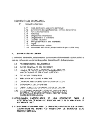 SECCION III FASE CONTRACTUAL
3.1 Ejecución del contrato:
3.1.1 Inicio, planificación y ejecución contractual
3.1.2 Cumplimiento de especificaciones o términos de referencia
3.1.3 Personal del contratista
3.1.4 Materiales
3.1.5 Obligaciones del contratista
3.1.6 Obligaciones de la contratante
3.1.7. Vigilancia y custodia
3.1.8. Trabajos defectuosos o no autorizados
3.1.9 Pagos
3.1.10 Administrador del Contrato
3.1.11 Fiscalizador del Contrato (Para contratos de ejecución de obra)
III. FORMULARIO DE OFERTA
El formulario de la oferta, está contenido por la información detallada a continuación, la
cual, de no hacerse constar será causal de descalificación de la propuesta:
3.1 PRESENTACIÓN Y COMPROMISO
3.2 DATOS GENERALES DEL OFERENTE
3.3 NÓMINA DE SOCIOS, ACCIONISTAS O PARTÍCIPES
MAYORITARIOS DE PERSONAS JURÍDICAS
3.4 SITUACIÓN FINANCIERA
3.5 TABLA DE CANTIDADES Y PRECIOS
3.6 COMPONENTES DE LOS SERVICIOS OFERTADOS
3.7 EXPERIENCIA DEL OFERENTE
3.9 VALOR AGREGADO ECUATORIANO DE LA OFERTA
3.10 CÁLCULO DEL PORCENTAJE DE VALOR AGREGADO
ECUATORIANO DE LOS SERVICIOS, RESPECTO DEL
COSTO DE PRODUCCIÓN
IV. CONDICIONES PARTICULARES DE LOS CONTRATOS PARA LA
CONTRATACION DE BIENES Y/O SERVICIOS UNICOS EN EL MERCADO Ó DE
PROVEEDOR UNICO
V. CONDICIONES GENERALES DE LOS CONTRATOS DE EJECUCION DE OBRA,
ADQUISICION DE BIENES Y/O PRESTACION DE SERVICIOS BAJO
REGIMEN ESPECIAL
 