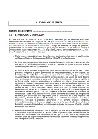 III. FORMULARIO DE OFERTA
NOMBRE DEL OFERENTE: ………………………………………………………..
3.1 PRESENTACIÓN Y COMPROMISO
El que suscribe, en atención a la convocatoria efectuada por el Gobierno Autónomo
Descentralizado Municipal de Guayaquil para la “ADQUISICION DE 1000 EJEMPLARES DEL
LIBRO TITULADO “GUAYAQUIL, LA REGENERACIÓN URBANA 2016, PARA SER INGRESADO A
LA LIBRERÍA DE LA BIBLIOTECA MUNICIPAL”, luego de examinar el pliego del presente
procedimiento, al presentar esta oferta por (sus propios derechos, si es persona natural) /
(representante legal o apoderado de .......si es persona jurídica), (procurador común de…, si se
trata de asociación o consorcio) declara que:
1. El oferente es proveedor elegible de conformidad con las disposiciones de la Ley Orgánica
del Sistema Nacional de Contratación Pública, LOSNCP, y su Reglamento.
2. La única persona o personas interesadas en esta oferta está o están nombradas en ella, sin
que incurra en actos de ocultamiento o simulación con el fin de que no aparezcan sujetos
inhabilitados para contratar con el Estado.
3. La oferta la hace en forma independiente y sin conexión abierta u oculta con otra u otras
personas, compañías o grupos participantes en este procedimiento y, en todo aspecto, es
honrada y de buena fe. Por consiguiente, asegura no haber vulnerado y que no vulnerará
ningún principio o norma relacionada con la competencia libre, leal y justa; así como declara
que no establecerá, concertará o coordinará –directa o indirectamente, en forma explícita o
en forma oculta- posturas, abstenciones o resultados con otro u otros oferentes, se
consideren o no partes relacionadas en los términos de la normativa aplicable; asimismo, se
obliga a abstenerse de acciones, omisiones, acuerdos o prácticas concertadas o y, en
general, de toda conducta cuyo objeto o efecto sea impedir, restringir, falsear o distorsionar
la competencia, ya sea en la presentación de ofertas y posturas o buscando asegurar el
resultado en beneficio propio o de otro proveedor u oferente, en este procedimiento de
contratación. En tal virtud, declara conocer que se presumirá la existencia de una práctica
restrictiva, por disposición del Reglamento para la aplicación de la Ley Orgánica de
Regulación y Control del Poder de Mercado, si se evidencia la existencia de actos u
omisiones, acuerdos o prácticas concertadas y en general cualquier conducta,
independientemente de la forma que adopten, ya sea en la presentación de su ofertas, o
buscando asegurar el resultado en beneficio propio o de otro proveedor u oferente, en este
proceso de contratación.
4. Al presentar esta oferta, cumple con toda la normativa general, sectorial y especial aplicable
a su actividad económica, profesión, ciencia u oficio; y, que los equipos y materiales que se
incorporarán, así como los que se utilizarán para su ejecución, en caso de adjudicación del
contrato, serán de propiedad del oferente o arrendados y contarán con todos los permisos
que se requieran para su utilización.
 