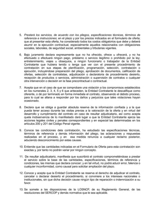 5. Prestará los servicios, de acuerdo con los pliegos, especificaciones técnicas, términos de
referencia e instrucciones; en el plazo y por los precios indicados en el formulario de oferta;
que al presentar esta oferta, ha considerado todos los costos obligatorios que debe y deberá
asumir en la ejecución contractual, especialmente aquellos relacionados con obligaciones
sociales, laborales, de seguridad social, ambientales y tributarias vigentes.
6. Bajo juramento declara expresamente que no ha ofrecido, ofrece u ofrecerá, y no ha
efectuado o efectuará ningún pago, préstamo o servicio ilegítimo o prohibido por la ley;
entretenimiento, viajes u obsequios, a ningún funcionario o trabajador de la Entidad
Contratante que hubiera tenido o tenga que ver con el presente procedimiento de
contratación en sus etapas de planificación, programación, selección, contratación o
ejecución, incluyéndose preparación del pliego, aprobación de documentos, calificación de
ofertas, selección de contratistas, adjudicación o declaratoria de procedimiento desierto,
recepción de productos o servicios, administración o supervisión de contratos o cualquier
otra intervención o decisión en la fase precontractual o contractual.
7. Acepta que en el caso de que se comprobare una violación a los compromisos establecidos
en los numerales 2, 3, 4, 5 y 6 que anteceden, la Entidad Contratante le descalifique como
oferente, o dé por terminado en forma inmediata el contrato, observando el debido proceso,
para lo cual se allana a responder por los daños y perjuicios que tales violaciones hayan
ocasionado.
8. Declara que se obliga a guardar absoluta reserva de la información confiada y a la que
pueda tener acceso durante las visitas previas a la valoración de la oferta y en virtud del
desarrollo y cumplimiento del contrato en caso de resultar adjudicatario, así como acepta
quela inobservancia de lo manifestado dará lugar a que la Entidad Contratante ejerza las
acciones legales civiles y penales correspondientes y en especial las determinadas en los
artículos 200 y 201 del Código Penal vigente.
9. Conoce las condiciones dela contratación, ha estudiado las especificaciones técnicas,
términos de referencia y demás información del pliego, las aclaraciones y respuestas
realizadas en el proceso, y en esa medida renuncia a cualquier reclamo posterior,
aduciendo desconocimiento por estas causas.
10. Entiende que las cantidades indicadas en el Formulario de Oferta para esta contratación son
exactas y, por tanto no podrán variar por ningún concepto.
11. De resultar adjudicatario, manifiesta que suscribirá el contrato comprometiéndose a prestar
el servicio sobre la base de las cantidades, especificaciones, términos de referencia y
condiciones, las mismas que declara conocer; y en tal virtud, no podrá aducir error, falencia o
cualquier inconformidad, como causal para solicitar ampliación del plazo.
12. Conoce y acepta que la Entidad Contratante se reserva el derecho de adjudicar el contrato,
cancelar o declarar desierto el procedimiento, si conviniere a los intereses nacionales o
institucionales, sin que dicha decisión cause ningún tipo de reparación o indemnización a su
favor.
13. Se somete a las disposiciones de la LOSNCP, de su Reglamento General, de las
resoluciones del SERCOP y demás normativa que le sea aplicable.
 