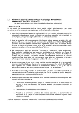 3.3 NÓMINA DE SOCIO(S), ACCIONISTA(S) O PARTÍCIPE(S) MAYORITARIOS
DEPERSONAS JURÍDICAS OFERENTES.
(No aplica para contrataciones entre Entidades Públicas o sus subsidiarias)
A. DECLARACIÓN
En mi calidad de representante legal de (razón social) declaro bajo juramento y en pleno
conocimiento de las consecuencias legales que conlleva faltar a la verdad, que:
1. Libre y voluntariamente presento la nómina de socios, accionista o partícipes mayoritarios
que detallo más adelante, para la verificación de que ninguno de ellos esté inhabilitado en
el RUP para participar en los procedimientos de contratación pública;
2. Que la compañía a la que represento (el oferente deberá agregar la palabra SI, o la
palabra, NO. según corresponda a la realidad) está registrada en la BOLSA DE VALORES.
(En caso de que la persona jurídica tenga registro en alguna bolsa de valores, deberá
agregar un párrafo en el que conste la fecha de tal registro, y declarar que en tal virtud sus
acciones se cotizan en la mencionada Bolsa de Valores.)
3. Me comprometo a notificar a la Entidad Contratante la transferencia, cesión, enajenación,
bajo cualquier modalidad de las acciones, participaciones o cualquier otra forma de
participación, que realice la persona jurídica a la que represento. En caso de no hacerlo,
acepto que la Entidad Contratante' declare unilateralmente terminado el contrato
respectivo.(Esta declaración del representante legal solo será obligatoria y generará
efectos jurídicos si la compañia o persona jurídica NO cotiza en bolsa)
4. Acepto que en caso de que el accionista, partícipe o socio mayoritario de mi representada
se encuentre inhabilitado por alguna de las causales previstas en los artículo 62 y 63 de la
Ley Orgánica del Sistema Nacional de Contratación Pública; y, 110 y 111 de su
Reglamento General. la Entidad Contratante descalifique a mi representada.
5. Garantizo la veracidad y exactitud de la información; y, autorizo a la Entidad Contratante, al
Servicio Nacional de Contratación Pública SERCOP, o a los órganos de control, a efectuar
averiguaciones para comprobar tal información.
6. Acepto que en caso de que el contenido de la presente declaración no corresponda a la
verdad, la Entidad Contratante:
a. Observando el debido proceso, aplique la sanción indicada en el último inciso del
artículo 19 de la Ley Orgánica del Sistema Nacional de Contratación Pública —
LOSNCP-;
b. Descalifique a mi representada como oferente; o,
c. Proceda a la terminación unilateral del contrato respectivo, en cumplimiento del
artículo 64 de la LOSNCP, si tal comprobación ocurriere durante la vigencia de la
relación contractual.
Además, me allano a responder por los daños y perjuicios que estos actos ocasionen.
 