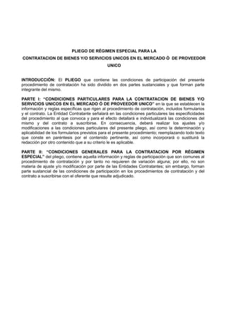 PLIEGO DE RÉGIMEN ESPECIAL PARA LA
CONTRATACION DE BIENES Y/O SERVICIOS UNICOS EN EL MERCADO Ó DE PROVEEDOR
UNICO
INTRODUCCIÓN: El PLIEGO que contiene las condiciones de participación del presente
procedimiento de contratación ha sido dividido en dos partes sustanciales y que forman parte
integrante del mismo.
PARTE I: “CONDICIONES PARTICULARES PARA LA CONTRATACION DE BIENES Y/O
SERVICIOS UNICOS EN EL MERCADO Ó DE PROVEEDOR UNICO” en la que se establecen la
información y reglas específicas que rigen al procedimiento de contratación, incluidos formularios
y el contrato. La Entidad Contratante señalará en las condiciones particulares las especificidades
del procedimiento al que convoca y para el efecto detallará e individualizará las condiciones del
mismo y del contrato a suscribirse. En consecuencia, deberá realizar los ajustes y/o
modificaciones a las condiciones particulares del presente pliego, así como la determinación y
aplicabilidad de los formularios previstos para el presente procedimiento; reemplazando todo texto
que conste en paréntesis por el contenido pertinente, así como incorporará o sustituirá la
redacción por otro contenido que a su criterio le es aplicable.
PARTE II: “CONDICIONES GENERALES PARA LA CONTRATACION POR RÉGIMEN
ESPECIAL” del pliego, contiene aquella información y reglas de participación que son comunes al
procedimiento de contratación y por tanto no requieren de variación alguna; por ello, no son
materia de ajuste y/o modificación por parte de las Entidades Contratantes; sin embargo, forman
parte sustancial de las condiciones de participación en los procedimientos de contratación y del
contrato a suscribirse con el oferente que resulte adjudicado.
 