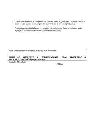 • Costos administrativos. márgenes de utilidad, tributos, gastos de nacionalización y
otros costos que no intervengan directamente en el proceso productivo.
• Cualquier otra actividad que no cumplan los parámetros determinantes de Valor
Agregado Ecuatoriano establecidos en este instructivo.
Para constancia de lo ofertado, suscribo este formulario,
-------------------------------------------------------
FIRMA DEL OFERENTE, SU REPRESENTANTE LEGAL, APODERADO O
PROCURADOR COMÚN (según el caso)
(LUGAR Y FECHA) _______________
FIRMA
 
