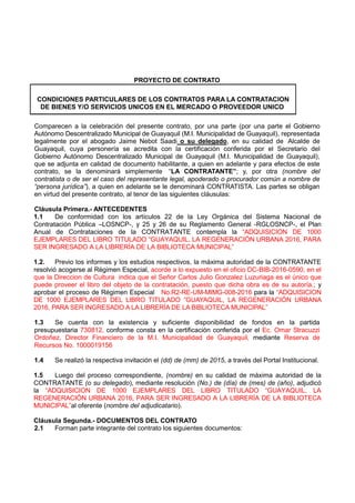 PROYECTO DE CONTRATO
CONDICIONES PARTICULARES DE LOS CONTRATOS PARA LA CONTRATACION
DE BIENES Y/O SERVICIOS UNICOS EN EL MERCADO O PROVEEDOR UNICO
Comparecen a la celebración del presente contrato, por una parte (por una parte el Gobierno
Autónomo Descentralizado Municipal de Guayaquil (M.I. Municipalidad de Guayaquil), representada
legalmente por el abogado Jaime Nebot Saadi o su delegado, en su calidad de Alcalde de
Guayaquil, cuya personería se acredita con la certificación conferida por el Secretario del
Gobierno Autónomo Descentralizado Municipal de Guayaquil (M.I. Municipalidad de Guayaquil),
que se adjunta en calidad de documento habilitante, a quien en adelante y para efectos de este
contrato, se la denominará simplemente “LA CONTRATANTE”; y, por otra (nombre del
contratista o de ser el caso del representante legal, apoderado o procurador común a nombre de
“persona jurídica”), a quien en adelante se le denominará CONTRATISTA. Las partes se obligan
en virtud del presente contrato, al tenor de las siguientes cláusulas:
Cláusula Primera.- ANTECEDENTES
1.1 De conformidad con los artículos 22 de la Ley Orgánica del Sistema Nacional de
Contratación Pública –LOSNCP-, y 25 y 26 de su Reglamento General -RGLOSNCP-, el Plan
Anual de Contrataciones de la CONTRATANTE contempla la “ADQUISICION DE 1000
EJEMPLARES DEL LIBRO TITULADO “GUAYAQUIL, LA REGENERACIÓN URBANA 2016, PARA
SER INGRESADO A LA LIBRERÍA DE LA BIBLIOTECA MUNICIPAL”
1.2. Previo los informes y los estudios respectivos, la máxima autoridad de la CONTRATANTE
resolvió acogerse al Régimen Especial, acorde a lo expuesto en el oficio DC-BIB-2016-0590, en el
que la Direccion de Cultura indica que el Señor Carlos Julio Gonzalez Luzuriaga es el único que
puede proveer el libro del objeto de la contratación, puesto que dicha obra es de su autoría.; y
aprobar el proceso de Régimen Especial No.R2-RE-UM-MIMG-008-2016 para la “ADQUISICION
DE 1000 EJEMPLARES DEL LIBRO TITULADO “GUAYAQUIL, LA REGENERACIÓN URBANA
2016, PARA SER INGRESADO A LA LIBRERÍA DE LA BIBLIOTECA MUNICIPAL”
1.3 Se cuenta con la existencia y suficiente disponibilidad de fondos en la partida
presupuestaria 730812, conforme consta en la certificación conferida por el Ec. Omar Stracuzzi
Ordoñez, Director Financiero de la M.I. Municipalidad de Guayaquil, mediante Reserva de
Recursos No. 1000019156
1.4 Se realizó la respectiva invitación el (dd) de (mm) de 2015, a través del Portal Institucional.
1.5 Luego del proceso correspondiente, (nombre) en su calidad de máxima autoridad de la
CONTRATANTE (o su delegado), mediante resolución (No.) de (día) de (mes) de (año), adjudicó
la “ADQUISICION DE 1000 EJEMPLARES DEL LIBRO TITULADO “GUAYAQUIL, LA
REGENERACIÓN URBANA 2016, PARA SER INGRESADO A LA LIBRERÍA DE LA BIBLIOTECA
MUNICIPAL”al oferente (nombre del adjudicatario).
Cláusula Segunda.- DOCUMENTOS DEL CONTRATO
2.1 Forman parte integrante del contrato los siguientes documentos:
 