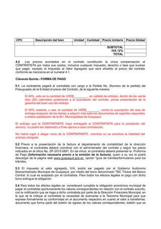 CPC Descripción del bien Unidad Cantidad Precio Unitario Precio Global
SUBTOTAL
IVA 12%
TOTAL
4.2 Los precios acordados en el contrato constituirán la única compensación al
CONTRATISTA por todos sus costos, inclusive cualquier impuesto, derecho o tasa que tuviese
que pagar, excepto el Impuesto al Valor Agregado que será añadido al precio del contrato
conforme se menciona en el numeral 4.1.
Cláusula Quinta.- FORMA DE PAGO
5.1. La contratante pagará al contratista con cargo a la Partida No. (Numero de la partida) del
Presupuesto de la Entidad el precio del Contrato, de la siguiente manera:
El 40%, esto es la cantidad de USD$________, en calidad de anticipo, dentro de los veinte
días (20) calendario posteriores a la suscripción del contrato, previa presentación de la
garantía del buen uso del anticipo.
El 60% restante, o sea, la cantidad de USD$________, contra la suscripción del acta de
entrega-recepcion de los bienes a adquirir más todo los documentos de soportes requeridos
a entera satisfacción de la M.I. Municipalidad de Guayaquil.
El anticipo que la CONTRATANTE haya entregado al CONTRATISTA para la prestación del
servicio, no podrá ser destinado a fines ajenos a esta contratación.
No habrá lugar a alegar mora de la CONTRATANTE, mientras no se amortice la totalidad del
anticipo otorgado
5.2 Previo a la presentación de la factura al departamento de contabilidad de la dirección
financiera, el contratista deberá coordinar con el administrador del contrato y seguir los pasos
indicados en el oficio No. DF-2015-0891. En tal virtud, el contratista deberá presentar la Proforma
de Pago (Información necesaria previo a la emisión de la factura), quien a su vez la podrá
descargar de la página web www.guayaquil.gob.ec, opción "guía de tramites/formularios para los
trámites.
5.3 El impuesto al valor agregado, IVA, podrá ser pagado por el Gobierno Autónomo
Descentralizado Municipal de Guayaquil, por medio del bono denominado TBC Títulos del Banco
Central, lo cual es aceptado por el contratista. Para todos los efectos legales el pago con dicho
bono extingue la obligación.
5.4 Para todos los efectos legales se considerará cumplida la obligación económica municipal de
pagar al contratista oportunamente los valores correspondientes en relación con el contrato suscrito,
con la notificación que se haga a dicho contratista por parte de la Dirección Financiera Municipal, en
la que se le indique al contratista la necesidad de acercarse a la Tesorería Municipal para que
exprese formalmente su conformidad en el documento respectivo en cuanto al valor a transferirse,
documento que forma parte del boletín de egreso de los valores correspondientes; boletín que se
 