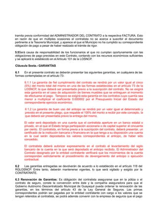 tramita previa conformidad del ADMINISTRADOR DEL CONTRATO a la respectiva FACTURA. Esto
en razón de que en múltiples ocasiones el contratista no se acerca a suscribir el documento
pertinente a la Tesorería Municipal, y aparece el que el Municipio no ha cumplido su correspondiente
obligación de pago a pesar de haber realizado el trámite de rigor.
5.5Será causa de responsabilidad de los funcionarios el que no cumplan oportunamente con las
obligaciones de pago previstas en este Contrato, contando con los recursos económicos suficientes
y se aplicará lo establecido en el Artículo 101 de la LOSNCP.
Cláusula Sexta.- GARANTÍAS
6.1 En el presente contrato se deberán presentar las siguientes garantías, en cualquiera de las
formas contempladas en el artículo 73:
6.1.1 La garantía de fiel cumplimiento del contrato se rendirá por un valor igual al cinco
(5%) del monto total del mismo en una de las formas establecidas en el artículo 73 de la
LOSNCP, la que deberá ser presentada previo a la suscripción del contrato. No se exigirá
esta garantía en el caso de adquisición de bienes muebles que se entreguen al momento
de efectuarse el pago. Tampoco se exigirá esta garantía en los contratos cuya cuantía sea
menor a multiplicar el coeficiente 0.000002 por el Presupuesto Inicial del Estado del
correspondiente ejercicio económico.
6.1.2 La garantía de buen uso del anticipo se rendirá por un valor igual al determinado y
previsto en el presente pliego, que respalde el 100% del monto a recibir por este concepto, la
que deberá ser presentada previo la entrega del mismo.
El valor será depositado en una cuenta que el contratista aperture en un banco estatal o
privado, en el que el Estado tenga participación accionaria o de capital superior al cincuenta
por ciento. El contratista, en forma previa a la suscripción del contrato, deberá presentar, un
certificado de la institución bancaria o financiera en la que tenga a su disposición una cuenta
en la cual serán depositados los valores correspondientes al anticipo, de haber sido
concedido.
El contratista deberá autorizar expresamente en el contrato el levantamiento del sigilo
bancario de la cuenta en la que será depositado el anticipo recibido. El Administrador del
Contrato designado por la entidad contratante verificará que los movimientos de la cuenta
correspondan estrictamente al procedimiento de devengamiento del anticipo o ejecución
contractual.
6.2 Las garantías entregadas se devolverán de acuerdo a lo establecido en el artículo 118 del
RGLOSNCP. Entre tanto, deberán mantenerse vigentes, lo que será vigilado y exigido por la
CONTRATANTE.
6.3 Renovación de Garantías: Es obligación del contratista asegurarse que en la póliza o el
contrato de seguro, conste la convención entre éste y la compañía aseguradora para que el
Gobierno Autónomo Descentralizado Municipal de Guayaquil pueda ordenar la renovación de las
garantías, en los términos del artículo 43 de la Ley General de Seguros. Las primas
correspondientes podrán ser pagadas por la entidad contratante con cargo a los valores que se
tengan retenidos al contratista, se podrá además convenir con la empresa de seguros que el pago
 