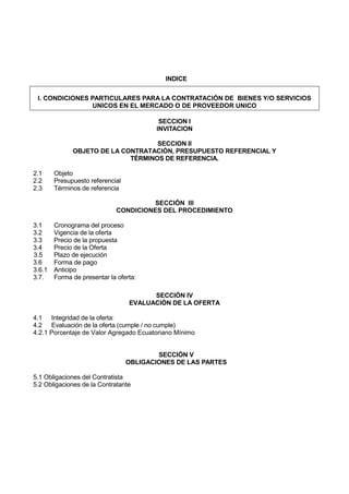 INDICE
I. CONDICIONES PARTICULARES PARA LA CONTRATACIÓN DE BIENES Y/O SERVICIOS
UNICOS EN EL MERCADO O DE PROVEEDOR UNICO
SECCION I
INVITACION
SECCION II
OBJETO DE LA CONTRATACIÓN, PRESUPUESTO REFERENCIAL Y
TÉRMINOS DE REFERENCIA.
2.1 Objeto
2.2 Presupuesto referencial
2.3 Términos de referencia
SECCIÓN III
CONDICIONES DEL PROCEDIMIENTO
3.1 Cronograma del proceso
3.2 Vigencia de la oferta
3.3 Precio de la propuesta
3.4 Precio de la Oferta
3.5 Plazo de ejecución
3.6 Forma de pago
3.6.1 Anticipo
3.7. Forma de presentar la oferta:
SECCIÓN IV
EVALUACIÓN DE LA OFERTA
4.1 Integridad de la oferta:
4.2 Evaluación de la oferta (cumple / no cumple)
4.2.1 Porcentaje de Valor Agregado Ecuatoriano Mínimo
SECCIÓN V
OBLIGACIONES DE LAS PARTES
5.1 Obligaciones del Contratista
5.2 Obligaciones de la Contratante
 