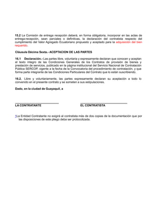 15.2 La Comisión de entrega recepción deberá, en forma obligatoria, incorporar en las actas de
entrega-recepción, sean parciales o definitivas, la declaración del contratista respecto del
cumplimiento del Valor Agregado Ecuatoriano propuesto y aceptado para la adquisición del bien
requerido.
Cláusula Décima Sexta.- ACEPTACION DE LAS PARTES
16.1 Declaración.- Las partes libre, voluntaria y expresamente declaran que conocen y aceptan
el texto íntegro de las Condiciones Generales de los Contratos de provisión de bienes y
prestación de servicios, publicado en la página institucional del Servicio Nacional de Contratación
Pública SERCOP, vigente a la fecha de la Convocatoria del procedimiento de contratación, y que
forma parte integrante de las Condiciones Particulares del Contrato que lo están suscribiendo.
16.2. Libre y voluntariamente, las partes expresamente declaran su aceptación a todo lo
convenido en el presente contrato y se someten a sus estipulaciones.
Dado, en la ciudad de Guayaquil, a
___________________________ _____________________________
LA CONTRATANTE EL CONTRATISTA
1La Entidad Contratante no exigirá al contratista más de dos copias de la documentación que por
las disposiciones de este pliego deba ser protocolizada.
 