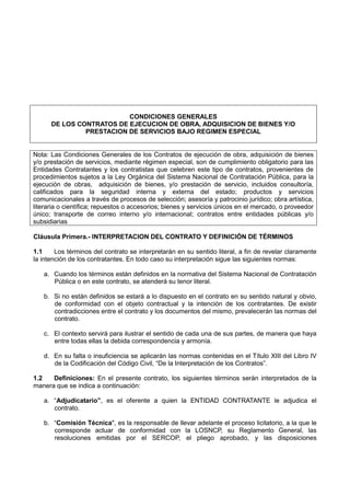 CONDICIONES GENERALES
DE LOS CONTRATOS DE EJECUCION DE OBRA, ADQUISICION DE BIENES Y/O
PRESTACION DE SERVICIOS BAJO REGIMEN ESPECIAL
Nota: Las Condiciones Generales de los Contratos de ejecución de obra, adquisición de bienes
y/o prestación de servicios, mediante régimen especial, son de cumplimiento obligatorio para las
Entidades Contratantes y los contratistas que celebren este tipo de contratos, provenientes de
procedimientos sujetos a la Ley Orgánica del Sistema Nacional de Contratación Pública, para la
ejecución de obras, adquisición de bienes, y/o prestación de servicio, incluidos consultoría,
calificados para la seguridad interna y externa del estado; productos y servicios
comunicacionales a través de procesos de selección; asesoría y patrocinio jurídico; obra artística,
literaria o científica; repuestos o accesorios; bienes y servicios únicos en el mercado, o proveedor
único; transporte de correo interno y/o internacional; contratos entre entidades públicas y/o
subsidiarias
Cláusula Primera.- INTERPRETACION DEL CONTRATO Y DEFINICIÓN DE TÉRMINOS
1.1 Los términos del contrato se interpretarán en su sentido literal, a fin de revelar claramente
la intención de los contratantes. En todo caso su interpretación sigue las siguientes normas:
a. Cuando los términos están definidos en la normativa del Sistema Nacional de Contratación
Pública o en este contrato, se atenderá su tenor literal.
b. Si no están definidos se estará a lo dispuesto en el contrato en su sentido natural y obvio,
de conformidad con el objeto contractual y la intención de los contratantes. De existir
contradicciones entre el contrato y los documentos del mismo, prevalecerán las normas del
contrato.
c. El contexto servirá para ilustrar el sentido de cada una de sus partes, de manera que haya
entre todas ellas la debida correspondencia y armonía.
d. En su falta o insuficiencia se aplicarán las normas contenidas en el Título XIII del Libro IV
de la Codificación del Código Civil, “De la Interpretación de los Contratos”.
1.2 Definiciones: En el presente contrato, los siguientes términos serán interpretados de la
manera que se indica a continuación:
a. “Adjudicatario”, es el oferente a quien la ENTIDAD CONTRATANTE le adjudica el
contrato.
b. “Comisión Técnica", es la responsable de llevar adelante el proceso licitatorio, a la que le
corresponde actuar de conformidad con la LOSNCP, su Reglamento General, las
resoluciones emitidas por el SERCOP, el pliego aprobado, y las disposiciones
 