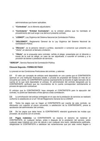 administrativas que fueren aplicables.
c. “Contratista”, es el oferente adjudicatario.
d. “Contratante” “Entidad Contratante”, es la entidad pública que ha tramitado el
procedimiento del cual surge o se deriva el presente contrato.
e. “LOSNCP”, Ley Orgánica del Sistema Nacional de Contratación Pública.
f. “RGLOSNCP”, Reglamento General de la Ley Orgánica del Sistema Nacional de
Contratación Púbica.
g. “Oferente”, es la persona natural o jurídica, asociación o consorcio que presenta una
"oferta", en atención al llamado a licitación.
h. “Oferta”, es la propuesta para contratar, ceñida al pliego, presentada por el oferente a
través de la cual se obliga, en caso de ser adjudicada, a suscribir el contrato y a la
provisión de bienes o prestación de servicios..
“SERCOP”, Servicio Nacional de Contratación Pública.
Cláusula Segunda.- FORMA DE PAGO
Lo previsto en las Condiciones Particulares del contrato, y además:
2.1 El valor por concepto de anticipo será depositado en una cuenta que el CONTRATISTA
aperture en una institución financiera estatal, o privada de propiedad del Estado en más de un
cincuenta por ciento. El CONTRATISTA autoriza expresamente se levante el sigilo bancario de la
cuenta en la que será depositado el anticipo. El administrador del contrato designado por la
CONTRATANTE verificará que los movimientos de la cuenta correspondan estrictamente al
proceso de ejecución contractual.
El anticipo que la CONTRATANTE haya otorgado al CONTRATISTA para la ejecución del
contrato, no podrá ser destinado a fines ajenos a esta contratación.
2.2 La amortización del anticipo entregado en el caso de la prestación de servicios se realizará
conforme lo establecido en el art 139 del Reglamento General de la LOSNCP.
2.3 Todos los pagos que se hagan al CONTRATISTA por cuenta de este contrato, se
efectuarán con sujeción al precio convenido, a satisfacción de la CONTRATANTE, previa la
aprobación del administrador del contrato.
2.4 De los pagos que deba hacer, la CONTRATANTE retendrá igualmente las multas que
procedan, de acuerdo con el contrato.
2.5 Pagos indebidos: La CONTRATANTE se reserva el derecho de reclamar al
CONTRATISTA, en cualquier tiempo, antes o después de la prestación del servicio, sobre
cualquier pago indebido por error de cálculo o por cualquier otra razón, debidamente justificada,
obligándose el CONTRATISTA a satisfacer las reclamaciones que por este motivo llegare a
 
