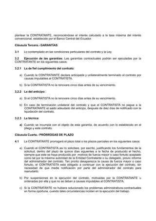 plantear la CONTRATANTE, reconociéndose el interés calculado a la tasa máxima del interés
convencional, establecido por el Banco Central del Ecuador.
Cláusula Tercera.- GARANTÍAS
3.1 Lo contemplado en las condiciones particulares del contrato y la Ley.
3.2 Ejecución de las garantías: Las garantías contractuales podrán ser ejecutadas por la
CONTRATANTE en los siguientes casos:
3.2.1 La de fiel cumplimiento del contrato:
a) Cuando la CONTRATANTE declare anticipada y unilateralmente terminado el contrato por
causas imputables al CONTRATISTA.
b) Si la CONTRATISTA no la renovare cinco días antes de su vencimiento.
3.2.2 La del anticipo:
a) Si el CONTRATISTA no la renovare cinco días antes de su vencimiento.
b) En caso de terminación unilateral del contrato y que el CONTRATISTA no pague a la
CONTRATANTE el saldo adeudado del anticipo, después de diez días de notificado con la
liquidación del contrato.
3.2.3 La técnica:
a) Cuando se incumpla con el objeto de esta garantía, de acuerdo con lo establecido en el
pliego y este contrato.
Cláusula Cuarta.- PRÓRROGAS DE PLAZO
4.1 La CONTRATANTE prorrogará el plazo total o los plazos parciales en los siguientes casos:
a) Cuando el CONTRATISTA así lo solicitare, por escrito, justificando los fundamentos de la
solicitud, dentro del plazo de quince días siguientes a la fecha de producido el hecho,
siempre que este se haya producido por motivos de fuerza mayor o caso fortuito aceptado
como tal por la máxima autoridad de la Entidad Contratante o su delegado, previo informe
del administrador del contrato. Tan pronto desaparezca la causa de fuerza mayor o caso
fortuito, el CONTRATISTA está obligado a continuar con la ejecución del contrato, sin
necesidad de que medie notificación por parte del administrador del contrato para
reanudarlo.
b) Por suspensiones en la ejecución del contrato, motivadas por la CONTRATANTE u
ordenadas por ella y que no se deban a causas imputables al CONTRATISTA.
c) Si la CONTRATANTE no hubiera solucionado los problemas administrativos-contractuales
en forma oportuna, cuando tales circunstancias incidan en la ejecución del trabajo.
 