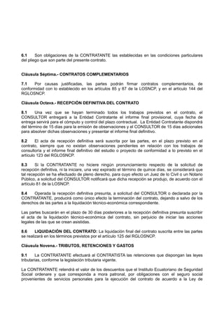 6.1 Son obligaciones de la CONTRATANTE las establecidas en las condiciones particulares
del pliego que son parte del presente contrato.
Cláusula Séptima.- CONTRATOS COMPLEMENTARIOS
7.1 Por causas justificadas, las partes podrán firmar contratos complementarios, de
conformidad con lo establecido en los artículos 85 y 87 de la LOSNCP, y en el artículo 144 del
RGLOSNCP.
Cláusula Octava.- RECEPCIÓN DEFINITIVA DEL CONTRATO
8.1 Una vez que se hayan terminado todos los trabajos previstos en el contrato, el
CONSULTOR entregará a la Entidad Contratante el informe final provisional, cuya fecha de
entrega servirá para el cómputo y control del plazo contractual. La Entidad Contratante dispondrá
del término de 15 días para la emisión de observaciones y el CONSULTOR de 15 días adicionales
para absolver dichas observaciones y presentar el informe final definitivo.
8.2 El acta de recepción definitiva será suscrita por las partes, en el plazo previsto en el
contrato, siempre que no existan observaciones pendientes en relación con los trabajos de
consultoría y el informe final definitivo del estudio o proyecto de conformidad a lo previsto en el
artículo 123 del RGLOSNCP.
8.3 Si la CONTRATANTE no hiciere ningún pronunciamiento respecto de la solicitud de
recepción definitiva, ni la iniciare, una vez expirado el término de quince días, se considerará que
tal recepción se ha efectuado de pleno derecho, para cuyo efecto un Juez de lo Civil o un Notario
Público, a solicitud del CONSULTOR notificará que dicha recepción se produjo, de acuerdo con el
artículo 81 de la LOSNCP.
8.4 Operada la recepción definitiva presunta, a solicitud del CONSULTOR o declarada por la
CONTRATANTE, producirá como único efecto la terminación del contrato, dejando a salvo de los
derechos de las partes a la liquidación técnico-económica correspondiente.
Las partes buscarán en el plazo de 30 días posteriores a la recepción definitiva presunta suscribir
el acta de la liquidación técnico-económica del contrato, sin perjuicio de iniciar las acciones
legales de las que se crean asistidas.
8.6 LIQUIDACIÓN DEL CONTRATO: La liquidación final del contrato suscrita entre las partes
se realizará en los términos previstos por el artículo 125 del RGLOSNCP.
Cláusula Novena.- TRIBUTOS, RETENCIONES Y GASTOS
9.1 La CONTRATANTE efectuará al CONTRATISTA las retenciones que dispongan las leyes
tributarias, conforme la legislación tributaria vigente.
La CONTRATANTE retendrá el valor de los descuentos que el Instituto Ecuatoriano de Seguridad
Social ordenare y que corresponda a mora patronal, por obligaciones con el seguro social
provenientes de servicios personales para la ejecución del contrato de acuerdo a la Ley de
 