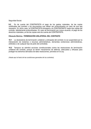 Seguridad Social.
9.2 Es de cuenta del CONTRATISTA el pago de los gastos notariales, de las copias
certificadas del contrato y los documentos que deban ser protocolizados en caso de que sea
necesario. En dicho caso, el CONTRATISTA entregará a la CONTRATANTE hasta dos copias del
contrato, debidamente protocolizadas. En caso de terminación por mutuo acuerdo, el pago de los
derechos notariales y el de las copias será de cuenta del CONTRATISTA.
Cláusula Décima.- TERMINACIÓN UNILATERAL DEL CONTRATO
10.1 La declaratoria de terminación unilateral y anticipada del contrato no se suspenderá por la
interposición de reclamos o recursos administrativos, demandas contencioso administrativas,
arbitrales o de cualquier tipo de parte del contratista.
10.2 Tampoco se admitirá acciones constitucionales contra las resoluciones de terminación
unilateral del contrato, porque se tienen mecanismos de defensa, adecuados y eficaces para
proteger los derechos derivados de tales resoluciones, previstos en la Ley.
(Hasta aquí el texto de las condiciones generales de los contratos).
 