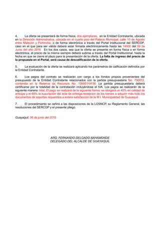 4. La oferta se presentará de forma física, dos ejemplares, en la Entidad Contratante, ubicada
en la Dirección Administrativa, ubicada en el cuarto piso del Palacio Municipal, calle 10 de Agosto
entre Malecón y Pichincha; o de forma electrónica a través del Portal Institucional del SERCOP,
caso en el que para ser válida deberá estar firmada electrónicamente hasta las 14h00 del 09 de
Junio del año 2016. En los dos casos, sea que la oferta se presente en forma física o en forma
electrónica, el precio de la misma siempre deberá subirse a través del Portal Institucional, hasta la
fecha en que se cierre el plazo para la presentación de la oferta. La falta de ingreso del precio de
la propuesta en el Portal, será causa de descalificación de la oferta.
5. La evaluación de la oferta se realizará aplicando los parámetros de calificación definidos por
la Entidad Contratante.
6. Los pagos del contrato se realizarán con cargo a los fondos propios provenientes del
presupuesto de la Entidad Contratante relacionados con la partida presupuestaria No. 730812,
contenida en la Reserva de Recursos No. 10000119156. La partida presupuestaria deberá
certificarse por la totalidad de la contratación incluyéndose el IVA. Los pagos se realizarán de la
siguiente manera: total, El pago se realizará de la siguiente forma: se otorgará un 40% en calidad de
anticipo y el 60% la suscripción del acta de entrega-recepcion de los bienes a adquirir más todo los
documentos de soportes requeridos a entera satisfacción de la M.I. Municipalidad de Guayaquil.
7. El procedimiento se ceñirá a las disposiciones de la LOSNCP, su Reglamento General, las
resoluciones del SERCOP y el presente pliego.
Guayaquil, 06 de junio del 2016.
ARQ. FERNANDO DELGADO BAHAMONDE
DELEGADO DEL ALCALDE DE GUAYAQUIL
 