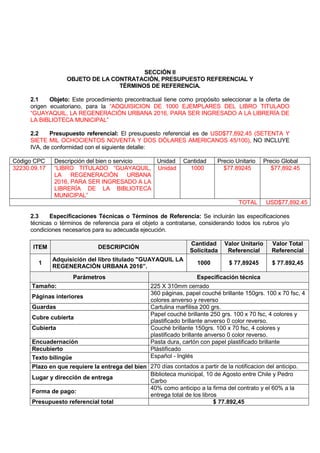 SECCIÓN II
OBJETO DE LA CONTRATACIÓN, PRESUPUESTO REFERENCIAL Y
TÉRMINOS DE REFERENCIA.
2.1 Objeto: Este procedimiento precontractual tiene como propósito seleccionar a la oferta de
origen ecuatoriano, para la “ADQUISICION DE 1000 EJEMPLARES DEL LIBRO TITULADO
“GUAYAQUIL, LA REGENERACIÓN URBANA 2016, PARA SER INGRESADO A LA LIBRERÍA DE
LA BIBLIOTECA MUNICIPAL”
2.2 Presupuesto referencial: El presupuesto referencial es de USD$77,892.45 (SETENTA Y
SIETE MIL OCHOCIENTOS NOVENTA Y DOS DÓLARES AMERICANOS 45/100), NO INCLUYE
IVA, de conformidad con el siguiente detalle:
Código CPC Descripción del bien o servicio Unidad Cantidad Precio Unitario Precio Global
32230.09.17 “LIBRO TITULADO “GUAYAQUIL,
LA REGENERACIÓN URBANA
2016, PARA SER INGRESADO A LA
LIBRERÍA DE LA BIBLIOTECA
MUNICIPAL”
Unidad 1000 $77.89245 $77,892.45
TOTAL USD$77,892.45
2.3 Especificaciones Técnicas o Términos de Referencia: Se incluirán las especificaciones
técnicas o términos de referencia para el objeto a contratarse, considerando todos los rubros y/o
condiciones necesarios para su adecuada ejecución.
ITEM DESCRIPCIÓN
Cantidad
Solicitada
Valor Unitario
Referencial
Valor Total
Referencial
1
Adquisición del libro titulado "GUAYAQUIL LA
REGENERACIÓN URBANA 2016”.
1000 $ 77,89245 $ 77.892,45
Parámetros Especificación técnica
Tamaño: 225 X 310mm cerrado
Páginas interiores
360 páginas, papel couché brillante 150grs. 100 x 70 fsc, 4
colores anverso y reverso
Guardas Cartulina marfilisa 200 grs.
Cubre cubierta
Papel couché brillante 250 grs. 100 x 70 fsc, 4 colores y
plastificado brillante anverso 0 color reverso.
Cubierta Couché brillante 150grs. 100 x 70 fsc, 4 colores y
plastificado brillante anverso 0 color reverso.
Encuadernación Pasta dura, cartón con papel plastificado brillante
Recubierto Plástificado
Texto bilingüe Español - Inglés
Plazo en que requiere la entrega del bien 270 días contados a partir de la notificacion del anticipo.
Lugar y dirección de entrega
Biblioteca municipal, 10 de Agosto entre Chile y Pedro
Carbo
Forma de pago:
40% como anticipo a la firma del contrato y el 60% a la
entrega total de los libros
Presupuesto referencial total $ 77.892,45
 